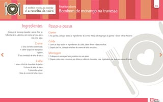 Receitas doces                                                                                   55
                                                                                                                                                                   55

                                                                  Bombom de morango na travessa


                     Ingredientes                   Passo-a-passo
   3 caixas de morango lavados e secos. Tirar as    Creme
folhinhas e os cabinhos, sem cortar a fruta, para   1. Na panela, coloque todos os ingredientes do creme. Mexa até despregar da panela e deixe esfriar. Reserve.
                                 não criar água
                                                    Calda
                                       Creme        1. Leve ao fogo todos os ingredientes da calda, deixe ferver e deixar esfriar.
                     2 latas de leite condensado    2. Depois de fria, coloque uma lata de creme de leite sem soro.
                   1 colher (sopa) de margarina
                                          1 gema    Montagem
                1 lata (medida) de leite de vaca    1. Coloque os morangos bem juntinhos em um pirex.
                                                    2. Depois cubra com o creme e por último a calda de chocolate. Leve à geladeira por mais ou menos 4 horas.
                                        Calda
           1 xícara (chá) de chocolate do padre
                       ½ xícara de leite de vaca
                              ½ xícara de açúcar
                 1 lata de creme de leite s/ soro
 