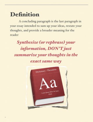 Deﬁnition
A concluding paragraph is the last paragraph in
your essay intended to sum up your ideas, restate your
thoughts, and provide a broader meaning for the
reader

Synthesize (or rephrase) your
information, DON’T just
summarize your thoughts in the
exact same way

3

 