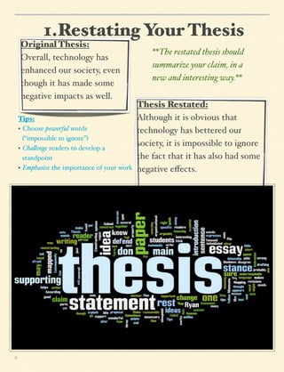 1.Restating Your Thesis
Original Thesis:
Overall, technology has
enhanced our society, even
though it has made some
negative impacts as well.
Tips:
• Choose powerful words
! (“impossible to ignore”)
• Cha!enge readers to develop a
! standpoint
• Emphasize the importance of your work

8

**The restated thesis should
summarize your claim, in a
new and interesting way.**
Thesis Restated:
Although it is obvious that
technology has bettered our
society, it is impossible to ignore
the fact that it has also had some
negative eﬀects.

 