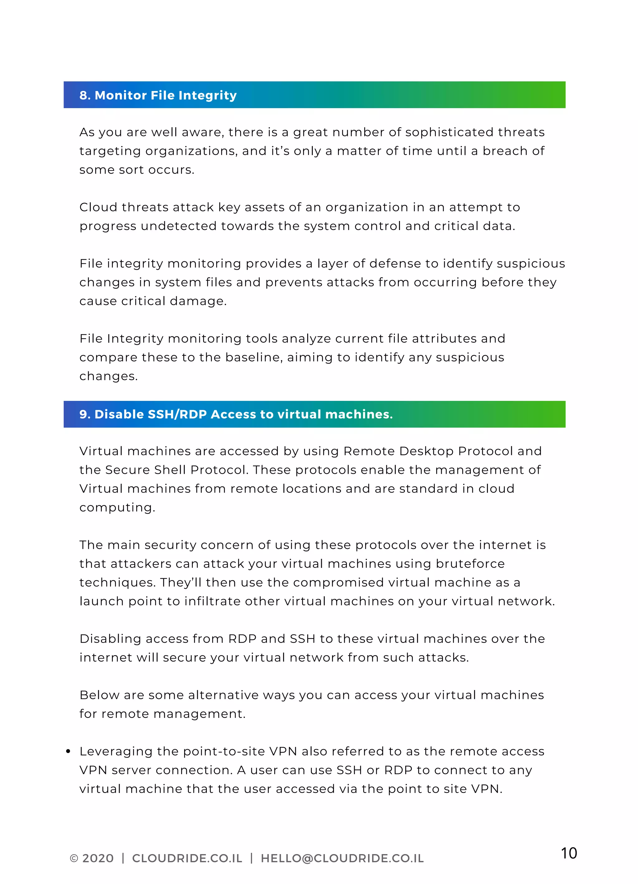 PAGE 03
Leveraging the point-to-site VPN also referred to as the remote access
VPN server connection. A user can use SSH or RDP to connect to any
virtual machine that the user accessed via the point to site VPN.
8. Monitor File Integrity
As you are well aware, there is a great number of sophisticated threats
targeting organizations, and it’s only a matter of time until a breach of
some sort occurs.
Cloud threats attack key assets of an organization in an attempt to
progress undetected towards the system control and critical data.
File integrity monitoring provides a layer of defense to identify suspicious
changes in system files and prevents attacks from occurring before they
cause critical damage.
File Integrity monitoring tools analyze current file attributes and
compare these to the baseline, aiming to identify any suspicious
changes.
9. Disable SSH/RDP Access to virtual machines.
Virtual machines are accessed by using Remote Desktop Protocol and
the Secure Shell Protocol. These protocols enable the management of
Virtual machines from remote locations and are standard in cloud
computing.
The main security concern of using these protocols over the internet is
that attackers can attack your virtual machines using bruteforce
techniques. They’ll then use the compromised virtual machine as a
launch point to infiltrate other virtual machines on your virtual network.
Disabling access from RDP and SSH to these virtual machines over the
internet will secure your virtual network from such attacks.
Below are some alternative ways you can access your virtual machines
for remote management.
© 2020 | CLOUDRIDE.CO.IL | HELLO@CLOUDRIDE.CO.IL 10
 