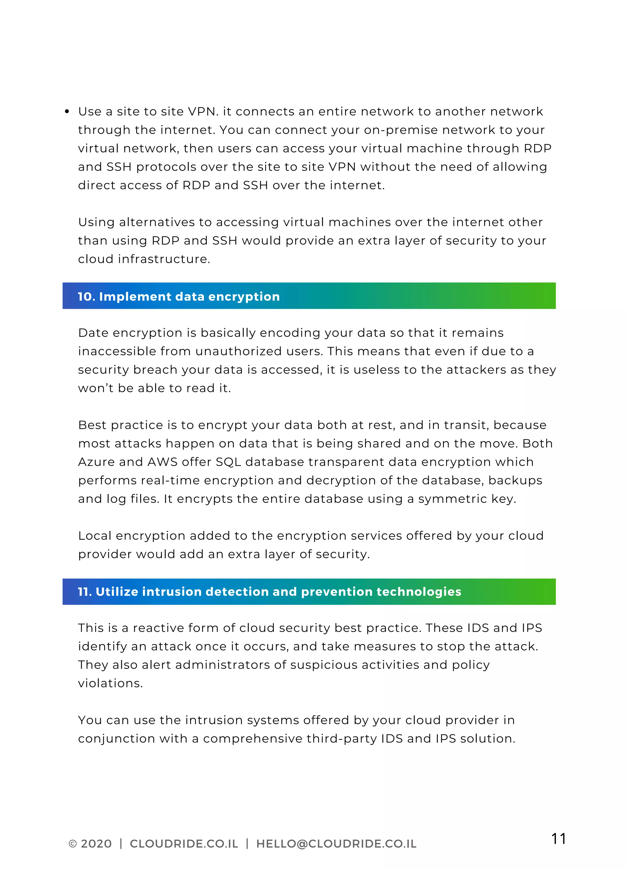 CLOUDRIDE PAGE 03
Use a site to site VPN. it connects an entire network to another network
through the internet. You can connect your on-premise network to your
virtual network, then users can access your virtual machine through RDP
and SSH protocols over the site to site VPN without the need of allowing
direct access of RDP and SSH over the internet.
Using alternatives to accessing virtual machines over the internet other
than using RDP and SSH would provide an extra layer of security to your
cloud infrastructure.
10. Implement data encryption
Date encryption is basically encoding your data so that it remains
inaccessible from unauthorized users. This means that even if due to a
security breach your data is accessed, it is useless to the attackers as they
won’t be able to read it.
Best practice is to encrypt your data both at rest, and in transit, because
most attacks happen on data that is being shared and on the move. Both
Azure and AWS offer SQL database transparent data encryption which
performs real-time encryption and decryption of the database, backups
and log files. It encrypts the entire database using a symmetric key.
Local encryption added to the encryption services offered by your cloud
provider would add an extra layer of security.
11. Utilize intrusion detection and prevention technologies
This is a reactive form of cloud security best practice. These IDS and IPS
identify an attack once it occurs, and take measures to stop the attack.
They also alert administrators of suspicious activities and policy
violations.
You can use the intrusion systems offered by your cloud provider in
conjunction with a comprehensive third-party IDS and IPS solution.
© 2020 | CLOUDRIDE.CO.IL | HELLO@CLOUDRIDE.CO.IL 11
 