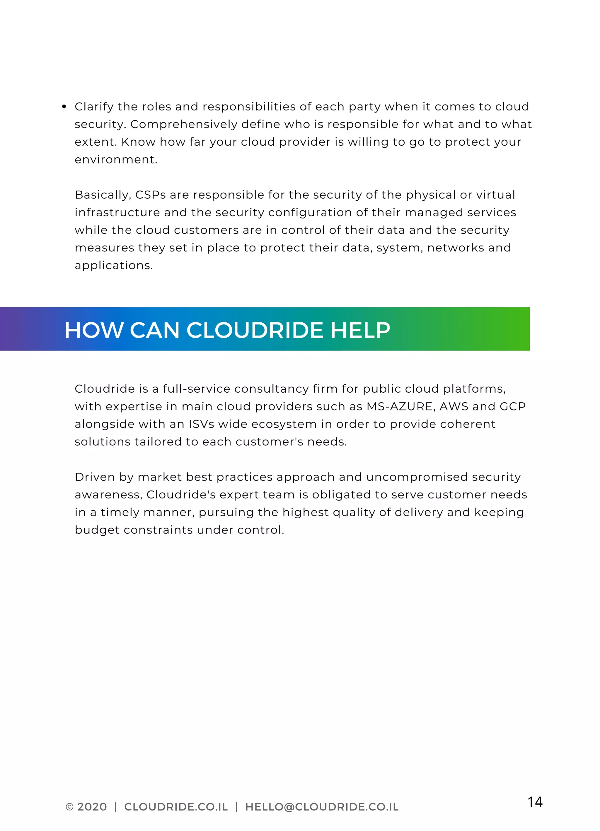 CLOUDRIDE PAGE 03
Clarify the roles and responsibilities of each party when it comes to cloud
security. Comprehensively define who is responsible for what and to what
extent. Know how far your cloud provider is willing to go to protect your
environment.
Basically, CSPs are responsible for the security of the physical or virtual
infrastructure and the security configuration of their managed services
while the cloud customers are in control of their data and the security
measures they set in place to protect their data, system, networks and
applications.
Cloudride is a full-service consultancy firm for public cloud platforms,
with expertise in main cloud providers such as MS-AZURE, AWS and GCP
alongside with an ISVs wide ecosystem in order to provide coherent
solutions tailored to each customer's needs.
Driven by market best practices approach and uncompromised security
awareness, Cloudride's expert team is obligated to serve customer needs
in a timely manner, pursuing the highest quality of delivery and keeping
budget constraints under control.
© 2020 | CLOUDRIDE.CO.IL | HELLO@CLOUDRIDE.CO.IL 14
HOW CAN CLOUDRIDE HELP
 