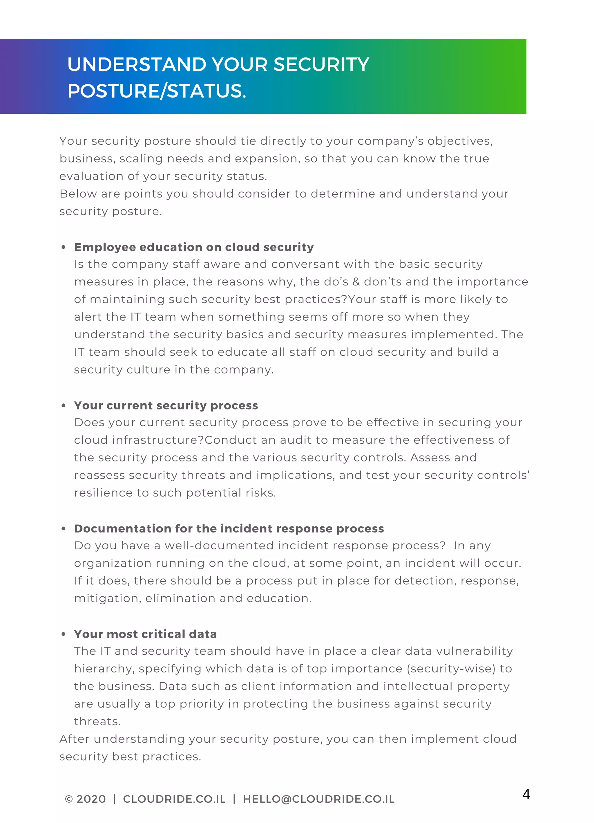 CLOUDRIDE PAGE 01
Employee education on cloud security
Your current security process
Documentation for the incident response process
Your most critical data
Your security posture should tie directly to your company’s objectives,
business, scaling needs and expansion, so that you can know the true
evaluation of your security status.
Below are points you should consider to determine and understand your
security posture.
Is the company staff aware and conversant with the basic security
measures in place, the reasons why, the do’s & don’ts and the importance
of maintaining such security best practices?Your staff is more likely to
alert the IT team when something seems off more so when they
understand the security basics and security measures implemented. The
IT team should seek to educate all staff on cloud security and build a
security culture in the company.
Does your current security process prove to be effective in securing your
cloud infrastructure?Conduct an audit to measure the effectiveness of
the security process and the various security controls. Assess and
reassess security threats and implications, and test your security controls’
resilience to such potential risks.
Do you have a well-documented incident response process?  In any
organization running on the cloud, at some point, an incident will occur.
If it does, there should be a process put in place for detection, response,
mitigation, elimination and education.
The IT and security team should have in place a clear data vulnerability
hierarchy, specifying which data is of top importance (security-wise) to
the business. Data such as client information and intellectual property
are usually a top priority in protecting the business against security
threats.
After understanding your security posture, you can then implement cloud
security best practices.
UNDERSTAND YOUR SECURITY
POSTURE/STATUS.
© 2020 | CLOUDRIDE.CO.IL | HELLO@CLOUDRIDE.CO.IL 4
 