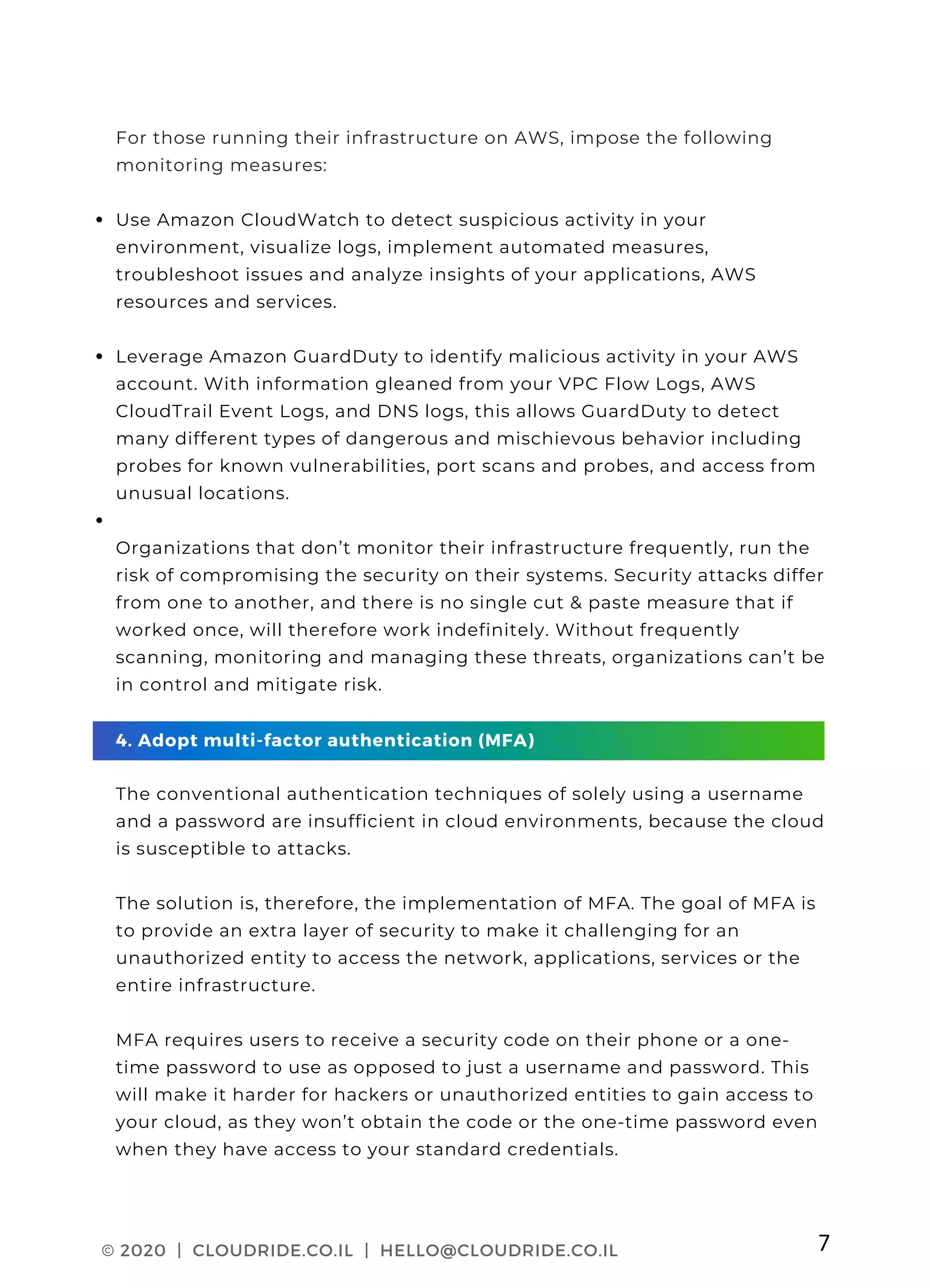 CLOUDRIDE PAGE 03
Use Amazon CloudWatch to detect suspicious activity in your
environment, visualize logs, implement automated measures,
troubleshoot issues and analyze insights of your applications, AWS
resources and services.
Leverage Amazon GuardDuty to identify malicious activity in your AWS
account. With information gleaned from your VPC Flow Logs, AWS
CloudTrail Event Logs, and DNS logs, this allows GuardDuty to detect
many different types of dangerous and mischievous behavior including
probes for known vulnerabilities, port scans and probes, and access from
unusual locations.
For those running their infrastructure on AWS, impose the following
monitoring measures:
Organizations that don’t monitor their infrastructure frequently, run the
risk of compromising the security on their systems. Security attacks differ
from one to another, and there is no single cut & paste measure that if
worked once, will therefore work indefinitely. Without frequently
scanning, monitoring and managing these threats, organizations can’t be
in control and mitigate risk.
4. Adopt multi-factor authentication (MFA)
The conventional authentication techniques of solely using a username
and a password are insufficient in cloud environments, because the cloud
is susceptible to attacks.
The solution is, therefore, the implementation of MFA. The goal of MFA is
to provide an extra layer of security to make it challenging for an
unauthorized entity to access the network, applications, services or the
entire infrastructure.
MFA requires users to receive a security code on their phone or a one-
time password to use as opposed to just a username and password. This
will make it harder for hackers or unauthorized entities to gain access to
your cloud, as they won’t obtain the code or the one-time password even
when they have access to your standard credentials.
© 2020 | CLOUDRIDE.CO.IL | HELLO@CLOUDRIDE.CO.IL 7
 