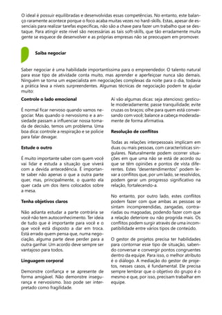 O ideal é possuir equilibradas e desenvolvidas essas competências. No entanto, este balan-
ço raramente acontece porque o foco acaba muitas vezes no hard-skills. Estas, apesar de es-
senciais para realizar tarefas específicas, não são a chave para fazer um trabalho que se des-
taque. Para atingir este nível são necessárias as tais soft-skills, que tão erradamente muita
gente se esquece de desenvolver e as próprias empresas não se preocupam em promover.
Saiba negociar
Saber negociar é uma habilidade importantíssima para o empreendedor. O talento natural
para esse tipo de atividade conta muito, mas aprender e aperfeiçoar nunca são demais.
Ninguém se torna um especialista em negociações complexas da noite para o dia, todavia
a prática leva a níveis surpreendentes. Algumas técnicas de negociação podem te ajudar
muito:
Controle o lado emocional
É normal ficar nervoso quando vamos ne-
gociar. Mas quando o nervosismo e a an-
siedade passam a influenciar nossa toma-
da de decisão, temos um problema. Uma
boa dica: controle a respiração e se policie
para falar devagar.
Estude o outro
É muito importante saber com quem você
vai lidar e estuda a situação que viverá
com a devida antecedência. É importan-
te saber não apenas o que a outra parte
quer, mas, principalmente, o quanto ela
quer cada um dos itens colocados sobre
a mesa.
Tenha objetivos claros
Não adianta estudar a parte contrária se
você não tem autoconhecimento. Ter ideia
de tudo que é importante para você e o
que você está disposto a dar em troca.
Está errado quem pensa que, numa nego-
ciação, alguma parte deve perder para a
outra ganhar. Um acordo deve sempre ser
vantajoso para todos.
Linguagem corporal
Demonstre confiança e se apresente de
forma amigável. Não demonstre insegu-
rança e nervosismo. Isso pode ser inter-
pretado como fragilidade.
Aí vão algumas dicas: seja atencioso; gesticu-
le moderadamente; passe tranquilidade; evite
cruzas os braços; olhe para quem está conver-
sando com você; balance a cabeça moderada-
mente de forma afirmativa.
Resolução de conflitos
Todas as relações interpessoais implicam em
duas ou mais pessoas, com características sin-
gulares. Naturalmente podem ocorrer situa-
ções em que uma não se está de acordo ou
que se têm opiniões e pontos de vista dife-
rentes. Estes “desentendimentos” podem le-
var a conflitos que, por um lado, se resolvidos,
podem gerar um progresso significativo na
relação, fortalecendo-a.
No entanto, por outro lado, estes conflitos
podem fazer com que ambas as pessoas se
sintam incompreendidas, zangadas, contra-
riadas ou magoadas, podendo fazer com que
a relação deteriore ou não progrida mais. Os
conflitos podem surgir através de uma incom-
patibilidade entre vários tipos de conteúdo.
O gestor de projetos precisa ter habilidades
para contornar esse tipo de situação, saben-
do conversar e convergir pontos congruentes
dentro da equipe. Para isso, o melhor atributo
é o diálogo. A mediação do gestor de proje-
tos, nesses casos, é fundamental. Ele precisa
sempre lembrar que o objetivo do grupo é o
mesmo e que, por isso, precisam trabalhar em
equipe.
 