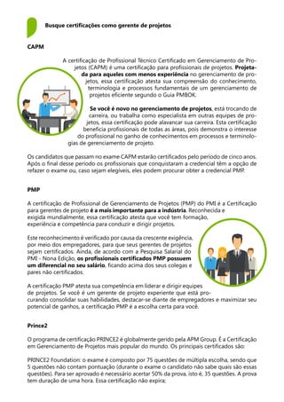 Busque certificações como gerente de projetos
CAPM
A certificação de Profissional Técnico Certificado em Gerenciamento de Pro-
jetos (CAPM) é uma certificação para profissionais de projetos. Projeta-
da para aqueles com menos experiência no gerenciamento de pro-
jetos, essa certificação atesta sua compreensão do conhecimento,
terminologia e processos fundamentais de um gerenciamento de
projetos eficiente segundo o Guia PMBOK.
Se você é novo no gerenciamento de projetos, está trocando de
carreira, ou trabalha como especialista em outras equipes de pro-
jetos, essa certificação pode alavancar sua carreira. Esta certificação
beneficia profissionais de todas as áreas, pois demonstra o interesse
do profissional no ganho de conhecimentos em processos e terminolo-
gias de gerenciamento de projeto.
Os candidatos que passam no exame CAPM estarão certificados pelo período de cinco anos.
Após o final desse período os profissionais que conquistaram a credencial têm a opção de
refazer o exame ou, caso sejam elegíveis, eles podem procurar obter a credencial PMP.
PMP
A certificação de Profissional de Gerenciamento de Projetos (PMP) do PMI é a Certificação
para gerentes de projeto é a mais importante para a indústria. Reconhecida e
exigida mundialmente, essa certificação atesta que você tem formação,
experiência e competência para conduzir e dirigir projetos.
Este reconhecimento é verificado por causa da crescente exigência,
por meio dos empregadores, para que seus gerentes de projetos
sejam certificados. Ainda, de acordo com a Pesquisa Salarial do
PMI - Nona Edição, os profissionais certificados PMP possuem
um diferencial no seu salário, ficando acima dos seus colegas e
pares não certificados.
A certificação PMP atesta sua competência em liderar e dirigir equipes
de projetos. Se você é um gerente de projeto experiente que está pro-
curando consolidar suas habilidades, destacar-se diante de empregadores e maximizar seu
potencial de ganhos, a certificação PMP é a escolha certa para você.
Prince2
O programa de certificação PRINCE2 é globalmente gerido pela APM Group. É a Certificação
em Gerenciamento de Projetos mais popular do mundo. Os principais certificados são:
PRINCE2 Foundation: o exame é composto por 75 questões de múltipla escolha, sendo que
5 questões não contam pontuação (durante o exame o candidato não sabe quais são essas
questões). Para ser aprovado é necessário acertar 50% da prova, isto é, 35 questões. A prova
tem duração de uma hora. Essa certificação não expira;
 