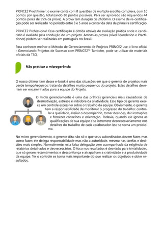 PRINCE2 Practitioner: o exame conta com 8 questões de múltipla escolha complexa, com 10
pontos por questão, totalizando 80 pontos possíveis. Para ser aprovado são requeridos 44
pontos (cerca de 55% da prova). A prova tem duração de 2h30min. O exame de re-certifica-
ção pode ser realizado no período entre 3 e 5 anos a contar da data da primeira certificação.
PRINCE2 Professional: Essa certificação é obtida através de avaliação prática onde o candi-
dato é avaliado pela condução de um projeto. Ambas as provas (nível Foundation e Practi-
tioner) podem ser realizadas em português no Brasil.
Para conhecer melhor o Método de Gerenciamento de Projetos PRINCE2 use o livro oficial
- Gerenciando Projetos de Sucesso com PRINCE2™ Também, pode se utilizar de materiais
oficiais da TSO.
O nosso último item desse e-book é uma das situações em que o gerente de projetos mais
perde tempo/recursos, tratando detalhes muito pequenos do projeto. Estes detalhes deve-
riam ser encaminhados para a equipe do Projeto.
O micro gerenciamento é uma das práticas gerenciais mais causadoras de
desmotivação, estresse e inibidora da criatividade. Esse tipo de gerente exer-
ce um controle excessivo sobre o trabalho da equipe. Obviamente, o gerente
tem a responsabilidade de monitorar o progresso do trabalho: contro-
lar a qualidade, avaliar o desempenho, tomar decisões, dar instruções
e fornecer conselhos e orientação. Todavia, quando ele ignora as
qualificações de sua equipe e se intromete desnecessariamente nos
detalhes do trabalho de cada colaborador isso se torna um proble-
ma.
No micro gerenciamento, o gerente dita não só o que seus subordinados devem fazer, mas
como fazer; ele delega responsabilidade mas não a autoridade, mesmo nas tarefas e deci-
sões mais simples. Normalmente, esta falsa delegação vem acompanhada da exigência de
relatórios detalhados e desnecessários. O foco nos resultados é desviado para trivialidades,
que só geram ressentimentos e desconfiança e atrapalham a criatividade e a produtividade
da equipe. Ter o controle se torna mais importante do que realizar os objetivos e obter re-
sultados.
Não praticar a microgerência
 
