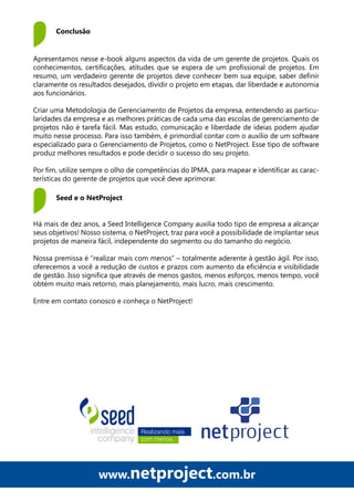 www.netproject.com.br
Há mais de dez anos, a Seed Intelligence Company auxilia todo tipo de empresa a alcançar
seus objetivos! Nosso sistema, o NetProject, traz para você a possibilidade de implantar seus
projetos de maneira fácil, independente do segmento ou do tamanho do negócio.
Nossa premissa é “realizar mais com menos” – totalmente aderente à gestão ágil. Por isso,
oferecemos a você a redução de custos e prazos com aumento da eficiência e visibilidade
de gestão. Isso significa que através de menos gastos, menos esforços, menos tempo, você
obtém muito mais retorno, mais planejamento, mais lucro, mais crescimento.
Entre em contato conosco e conheça o NetProject!
Conclusão
Apresentamos nesse e-book alguns aspectos da vida de um gerente de projetos. Quais os
conhecimentos, certificações, atitudes que se espera de um profissional de projetos. Em
resumo, um verdadeiro gerente de projetos deve conhecer bem sua equipe, saber definir
claramente os resultados desejados, dividir o projeto em etapas, dar liberdade e autonomia
aos funcionários.
Criar uma Metodologia de Gerenciamento de Projetos da empresa, entendendo as particu-
laridades da empresa e as melhores práticas de cada uma das escolas de gerenciamento de
projetos não é tarefa fácil. Mas estudo, comunicação e liberdade de ideias podem ajudar
muito nesse processo. Para isso também, é primordial contar com o auxílio de um software
especializado para o Gerenciamento de Projetos, como o NetProject. Esse tipo de software
produz melhores resultados e pode decidir o sucesso do seu projeto.
Por fim, utilize sempre o olho de competências do IPMA, para mapear e identificar as carac-
terísticas do gerente de projetos que você deve aprimorar.
Seed e o NetProject
 