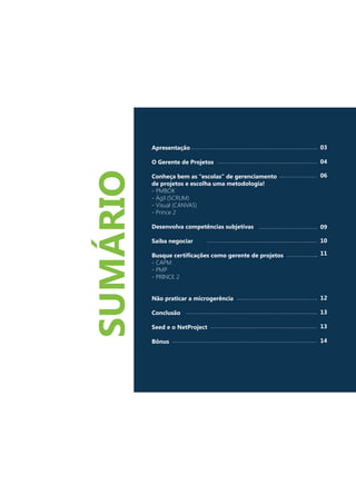 Apresentação
O Gerente de Projetos
Conheça bem as “escolas” de gerenciamento
de projetos e escolha uma metodologia!
- PMBOK
- Ágil (SCRUM)
- Visual (CANVAS)
- Prince 2
Desenvolva competências subjetivas
Saiba negociar
Busque certificações como gerente de projetos
- CAPM
- PMP
- PRINCE 2
Não praticar a microgerência
Conclusão
Seed e o NetProject
Bônus
03
04
06
09
10
11
12
13
13
14
SUMÁRIO
 