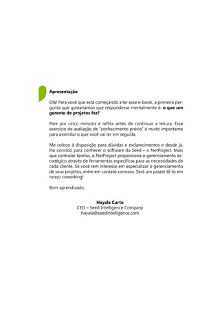 Hayala Curto
CEO – Seed Intelligence Company
hayala@seedintelligence.com
Apresentação
Olá! Para você que está começando a ler esse e-book, a primeira per-
gunta que gostaríamos que respondesse mentalmente é: o que um
gerente de projetos faz?
Pare por cinco minutos e reflita antes de continuar a leitura. Esse
exercício de avaliação de “conhecimento prévio” é muito importante
para assimilar o que você vai ler em seguida.
Me coloco à disposição para dúvidas e esclarecimentos e desde já,
lhe convido para conhecer o software da Seed – o NetProject. Mais
que controlar tarefas, o NetProject proporciona o gerenciamento es-
tratégico através de ferramentas específicas para as necessidades de
cada cliente. Se você tem interesse em especializar o gerenciamento
de seus projetos, entre em contato conosco. Será um prazer tê-lo em
nosso coworking!
Bom aprendizado,
 