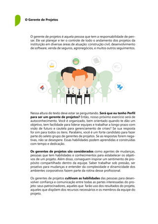 O Gerente de Projetos
O gerente de projetos é aquela pessoa que tem a responsabilidade de pen-
sar. Ele vai planejar e ter o controle de todo o andamento dos projetos da
instituição em diversas áreas de atuação: construção civil, desenvolvimento
de software, venda de seguros, agronegócios, e muitos outros seguimentos.
Nessa altura do texto deve estar se perguntando. Será que eu tenho Perfil
para ser um gerente de projetos? Então, nosso próximo exercício será de
autoconhecimento. Você é organizado, bem orientado quando te dão um
objetivo, tem facilidade para liderar equipes e trabalhar a longo prazo com
visão de futuro e cautela para gerenciamento de crises? Se sua resposta
foi sim para todos os itens. Parabéns, você é um forte candidato para fazer
parte do seleto grupo de gerentes de projetos. Se as respostas forem nega-
tivas, não se desespere. Essas habilidades podem aprendidas e construídas
com tempo e dedicação.
Os gerentes de projetos são considerados como agentes de mudanças,
pessoas que tem habilidades e conhecimentos para estabelecer os objeti-
vos de um projeto. Além disso, conseguem inspirar um sentimento de pro-
pósito compartilhado dentro da equipe. Saber trabalhar sob pressão, ser
proativo para mudanças e entender da complexidade e dinamicidade dos
ambientes corporativos fazem parte da rotina desse profissional.
Os gerentes de projetos cultivam as habilidades das pessoas para desen-
volver confiança e comunicação entre todas as partes interessadas do pro-
jeto: seus patrocinadores, aqueles que farão uso dos resultados do projeto,
aqueles que dispõem dos recursos necessários e os membros da equipe do
projeto.
 