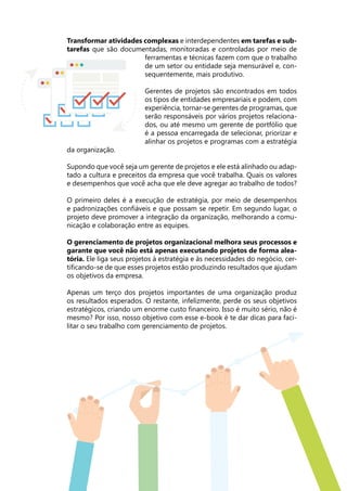 Transformar atividades complexas e interdependentes em tarefas e sub-
tarefas que são documentadas, monitoradas e controladas por meio de
ferramentas e técnicas fazem com que o trabalho
de um setor ou entidade seja mensurável e, con-
sequentemente, mais produtivo.
Gerentes de projetos são encontrados em todos
os tipos de entidades empresariais e podem, com
experiência, tornar-se gerentes de programas, que
serão responsáveis por vários projetos relaciona-
dos, ou até mesmo um gerente de portfólio que
é a pessoa encarregada de selecionar, priorizar e
alinhar os projetos e programas com a estratégia
da organização.
Supondo que você seja um gerente de projetos e ele está alinhado ou adap-
tado a cultura e preceitos da empresa que você trabalha. Quais os valores
e desempenhos que você acha que ele deve agregar ao trabalho de todos?
O primeiro deles é a execução de estratégia, por meio de desempenhos
e padronizações confiáveis e que possam se repetir. Em segundo lugar, o
projeto deve promover a integração da organização, melhorando a comu-
nicação e colaboração entre as equipes.
O gerenciamento de projetos organizacional melhora seus processos e
garante que você não está apenas executando projetos de forma alea-
tória. Ele liga seus projetos à estratégia e às necessidades do negócio, cer-
tificando-se de que esses projetos estão produzindo resultados que ajudam
os objetivos da empresa.
Apenas um terço dos projetos importantes de uma organização produz
os resultados esperados. O restante, infelizmente, perde os seus objetivos
estratégicos, criando um enorme custo financeiro. Isso é muito sério, não é
mesmo? Por isso, nosso objetivo com esse e-book é te dar dicas para faci-
litar o seu trabalho com gerenciamento de projetos.
 