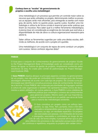 Uma metodologia é um processo que permite um controle maior sobre os
recursos que serão utilizados no projeto. Administrando melhor os proces-
sos as equipes serão mais eficientes, pois entregarão as tarefas com maior
grau de acerto, tanto no quesito prazo, quanto custos. Escolher uma me-
todologia e utiliza-la de forma correta é essencial para evitar práticas que
levam ao insucesso. Para saber qual é a melhor ferramenta metodológica,
é preciso levar em consideração as exigências do mercado que você atua, a
disponibilidade de mão de obra e a cultura organizacional necessária para
adotá-la.
Saber utilizar as ferramentas sugeridas por cada uma destas escolas, defi-
nindo as melhores, de acordo com o projeto em questão.
Uma metodologia é um conjunto de regras de como conduzir um projeto
com sucesso. Vamos conhecer algumas delas?
Conheça bem as “escolas” de gerenciamento de
projetos e escolha uma metodologia!
PMBOK
O Guia para o conjunto de conhecimentos de gerenciamento de projetos (Guide
to the Project Management Body of Knowledge) pode ser considerado como um
divisor de águas na história da gestão de projetos. Amplamente conhecido pelos
estudiosos da área, foi criado pelo comitê de padronização do Project Manage-
ment Institute (PMI).
O Guia PMBOK objetiva abraçar os principais aspectos contidos no gerenciamento
de um projeto, mas não pode ser confundido com metodologia (pois não fornece
abordagens diferentes de acordo com cada tipo de projeto). Ele consiste numa pa-
dronização que identifica e conceitua processos, áreas de conhecimento, ferramen-
tas e técnicas. O Guia PMBOK não contempla peculiaridades de linguagem restritas
à cultura de cada organização e também não apresenta modelos únicos de docu-
mentos a serem utilizados, em outras palavras, o Guia PMBOK é uma coletânea de
melhores práticas que contempla o universo de conhecimentos
para gerenciar projetos. Mesmo assim, por sua importância,
acabou se transformando em um padrão que serve de fonte
para a maioria das metodologias existentes.
O Guia conceitua um projeto como um esforço tem-
porário, ou seja, finito. Tem, portanto, início e fim bem
marcados e empreendidos para se alcançar um objetivo
exclusivo, ou seja, um resultado específico. Os projetos
são executados por pessoas, com limitações de recursos
e planejados, executados e controlados ao longo de seu
ciclo de vida. De forma simples, é possível afirmar que os pro-
jetos diferem dos processos e das operações porque esses últimos
são contínuos e repetitivos, enquanto os projetos têm caráter único.
 