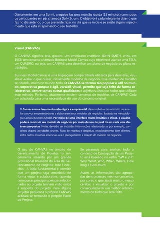 Diariamente, em uma Sprint, a equipe faz uma reunião rápida (15 minutos) com todos
os participantes em pé, chamada Daily Scrum. O objetivo é cada integrante dizer o que
fez no dia anterior, o que pretende fazer no dia que se inicia e se existe algum impedi-
mento que está atrapalhando o seu trabalho.
Visual (CANVAS)
O CANVAS significa tela, quadro. Um americano chamado JOHN SMITH, criou, em
1956, um conceito chamado Business Model Canvas, cujo objetivo é usar de uma TELA,
um QUADRO, ou seja, um CANVAS para desenhar um plano de negócio ou plano es-
tratégico.
Business Model Canvas é uma linguagem compartilhada utilizada para descrever, visu-
alizar, avaliar o que quiser, inicialmente modelos de negócio. Esse modelo de trabalho
se difundiu muito no mundo todo. O CANVAS se tornou tão popular e útil no mun-
do corporativo porque é ágil, versátil, visual, permite que seja feito de forma co-
laborativa, dentre tantas outras qualidades e adjetivos ditos por todos que utilizam
esse método. Portanto, atualmente existem centenas de modelos de CANVAS. Cada
um adaptado para uma necessidade do uso do conceito original.
O uso do CANVAS no âmbito de
Gerenciamento de Projetos foi ini-
cialmente inserido por um grande
profissional brasileiro da área de Ge-
renciamento de Projetos: José Finoc-
chio. A ideia fundamental é permitir
que um projeto seja concebido de
forma visual e colaborativa, fazendo
com que as principais pessoas relacio-
nadas ao projeto tenham visão única
à respeito do projeto. Para alguns
projetos pequenos o próprio CANVAS
acabará se tornando o próprio Plano
do Projeto.
Se pararmos para analisar, todo o
conceito de Concepção de um Proje-
to está baseado no velho “5W e 2H”:
Why, What, Who, When, Where, How
long e How Much
Assim, as informações são agrupa-
das dentro desses mesmos conceitos,
por cores, o que ajuda muito o nosso
cérebro a visualizar o projeto e por
consequência ter um melhor entendi-
mento de tudo que será feito.
O Canvas é uma ferramenta estratégica e empresarial, desenvolvida com o intuito de auxi-
liar a novos empreendedores a elaborarem seus modelos de negócios. Baseada na metodolo-
gia Canvas Business Model. Por meio de uma interface muito intuitiva e eficaz, o usuário
poderá construir seu modelo de negócios por meio do uso de post its em cada uma das
áreas propostas. Nelas, deverão ser incluídas informações relacionadas a, por exemplo, par-
ceiros chaves, atividades chaves, fluxo de receitas e despesas, relacionamento com clientes,
entre outros insumos essenciais ara o planejamento e criação do modelo de negócios.
 