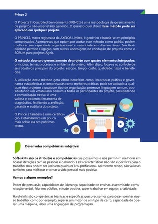 Prince 2
O Projects In Controlled Environments (PRINCE) é uma metodologia de gerenciamento
de projetos não-proprietário genérico. O que isso quer dizer? Esse método pode ser
aplicado em qualquer projeto.
O PRINCE2, marca registrada da AXELOS Limited, é genérico e baseia-se em princípios
comprovados. As empresas que optam por adotar esse método como padrão, podem
melhorar sua capacidade organizacional e maturidade em diversas áreas. Sua flexi-
bilidade permite a ligação com outras abordagens de condução de projetos como o
SCRUM para projetos Ágeis.
O método aborda o gerenciamento de projeto com quatro elementos integrados:
princípios, temas, processos e ambiente do projeto. Além disso, foca-se no controle de
seis objetivos principais do projeto: escopo, tempo, custo, qualidade, riscos e benefí-
cios.
A utilização desse método gera vários benefícios como, incorporar práticas e gover-
nança estabelecidas e comprovadas como melhores práticas; pode ser aplicado a qual-
quer tipo projeto e a qualquer tipo de organização; promove linguagem comum, pos-
sibilitando um vocabulário comum a todos os participantes do projeto, possibilitando
a comunicação efetiva; é uma
valiosa e poderosa ferramenta de
diagnóstico, facilitando a avaliação,
garantia e auditoria do projeto.
O Prince 2 também é uma certifica-
ção. Detalharemos um pouco
mais sobre ela nos próximos
textos.
Desenvolva competências subjetivas
Soft-skills são os atributos e competências que possuímos e nos permitem melhorar em
nossas iterações com as pessoas e o mundo. Estas características não são específicas para o
trabalho, mas podem ser úteis em qualquer área profissional. Ao mesmo tempo, são valiosas
também para melhorar e tornar a vida pessoal mais positiva.
Vamos a alguns exemplos?
Poder de persuasão, capacidades de liderança, capacidade de ensinar, assertividade, comu-
nicação verbal, falar em público, atitude positiva, saber trabalhar em equipe, criatividade.
Hard-skills são competências técnicas e específicas que precisamos para desempenhar nos-
so trabalho, como por exemplo, reparar um motor de um tipo de carro, capacidade de ope-
rar uma máquina, saber uma linguagem de programação.
 