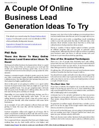 February 28th, 2014

Published by: philruiz

A Couple Of Online
Business Lead
Generation Ideas To Try
This eBook was created using the Zinepal Online eBook
Creator. Use Zinepal to create your own eBooks in PDF,
ePub and Kindle/Mobipocket formats.
Upgrade to a Zinepal Pro Account to unlock more
features and hide this message.

Phil Ruiz
There Are Never To Many Online
Business Lead Generation Ideas To
Have!
Having good online business lead generation ideas is a good
thing to have, but if they are only good, you won’t get the
results you would from having a great idea, so if you are
wanting to learn more read on and put your ego aside for a few
minutes

because your site is low in the rankings you are going to have
to aim towards these sites that are one or two pages above you.
All you’ve got to do is write a compelling e-mail containing
a link to your site and pitch the idea, it will only take a few
minutes. Most website owners know that this is of the best
online business lead generation ideas around.
Check to confirm if these higher-ranked websites provide
an affiliate program that you can join to generate some
commissions, although this doesn’t offer an answer to getting
your business name out there, it will put money into your
business to put towards marketing upscaling.

One of the Dreaded Techniques
There are a lot of people that absolutely hate cold calling,
(yours truly for one), but if you’ve got no other online business
lead generation ideas up your sleeve, it can be more effective
than sitting around on your butt doing nothing.
If nothing else, it’ll at least get you and your businesses name
out there from the few that you do get to talk to.

Getting a consistent supply of leads is pretty easy to do, but if
you want a continuous supply of highly qualified leads that’s
a different story. For this time let’s just assume that you’re on
the lookout for highly qualified leads.

You should try to make cold calls every day at least, again that
is if you have no other way to generate leads, even if it’s just 12
calls a day that is over 60 a week and should produce at least
a couple of leads for you.

Here in this post we are going to outline 1 or 2 good online
business lead generation ideas that you might use to get those
highly qualified leads. You can get complementary referrals
that are good, even though you’re selling online, they are the
best ones for the price and they are cheap!

The Best Idea Yet

Depending on your market the following strategy can be a
fast way to generate high-quality sales leads. If you are
selling business to business ( B2B ), then all you have got to
do is become friendly with other members with same niche
businesses.

A domain has to be correctly optimized so that any person
searching for your product will be in a position to find yours.
That means using effective keywords so they can find your
product.

As an example, if you sell computer software then just start
getting to know the reps who sell the hardware i.e. “The
computers”.
Contact companies online and suggest an ad swaps, this is
where your banner would go on their web site and vice versa,
it’s an excellent way to generate leads on the internet, and most
of the time is at a cost savings.
Try to approach those companies that have got a higher page
ranking than you do, their traffic will be a lot higher, and

If you have a website, the simplest way to make sales and get
leads is by having an opt-in box on it. Your subscribers will
only come though if they know your website exists, and that is
still a challenging task to accomplish.

To generate an endless supply of leads from a website, you’ve
got to be on the 1st page of the Google results when anybody
enters a search for your product.
If you aren’t on the first page, you are going to be ignored and
you are wasting your time, it doesn’t matter how much you
spent on your website nobody will find it.
There are dozens more online business lead generation ideas
out there, but in the end you want a system; a definite system

Created using Zinepal. Go online to create your own eBooks in PDF, ePub, Kindle and Mobipocket formats.

1

 