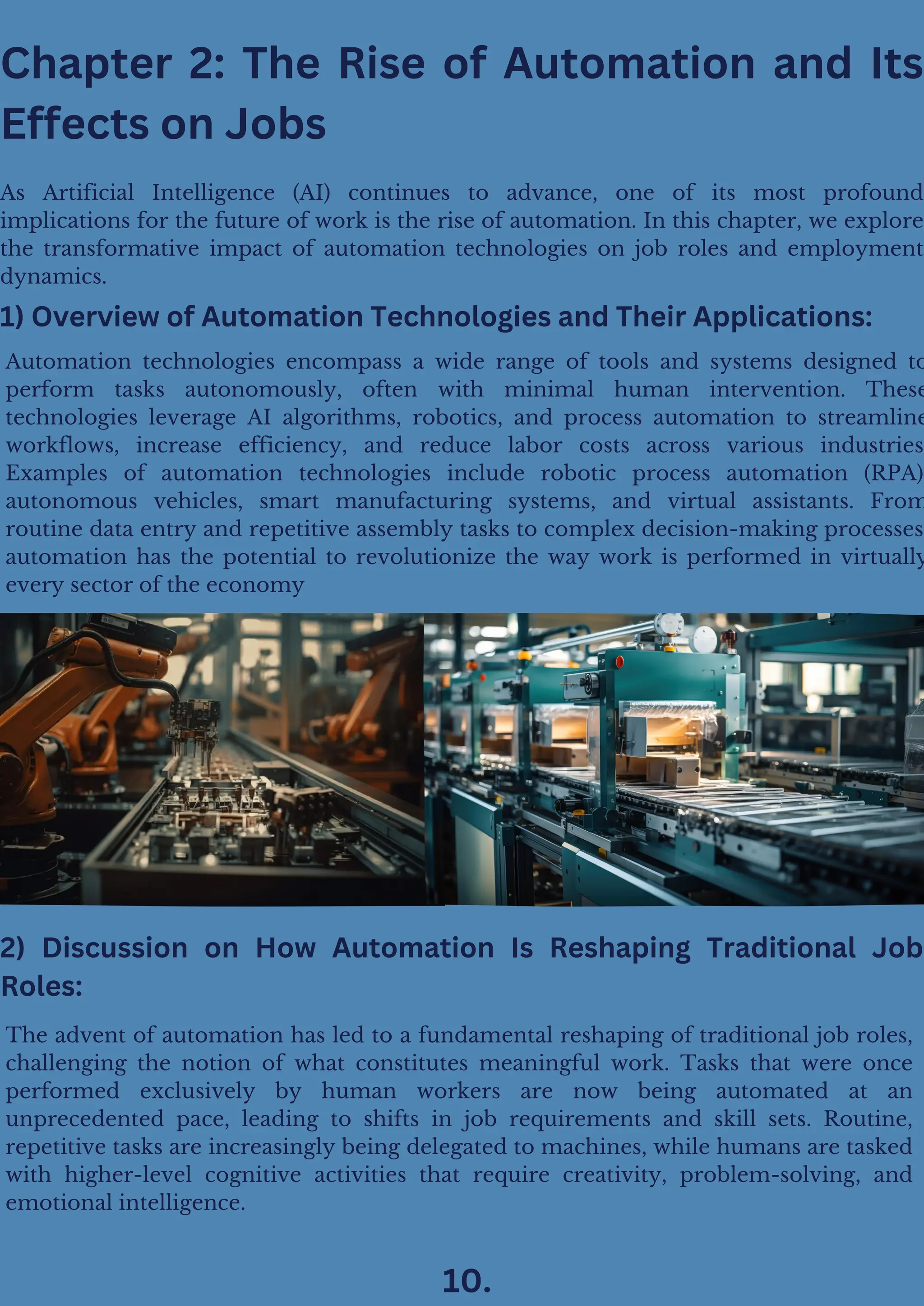 Chapter 2: The Rise of Automation and Its
Effects on Jobs
As Artificial Intelligence (AI) continues to advance, one of its most profound
implications for the future of work is the rise of automation. In this chapter, we explore
the transformative impact of automation technologies on job roles and employment
dynamics.
Automation technologies encompass a wide range of tools and systems designed to
perform tasks autonomously, often with minimal human intervention. These
technologies leverage AI algorithms, robotics, and process automation to streamline
workflows, increase efficiency, and reduce labor costs across various industries
Examples of automation technologies include robotic process automation (RPA)
autonomous vehicles, smart manufacturing systems, and virtual assistants. From
routine data entry and repetitive assembly tasks to complex decision-making processes
automation has the potential to revolutionize the way work is performed in virtually
every sector of the economy
1) Overview of Automation Technologies and Their Applications:
The advent of automation has led to a fundamental reshaping of traditional job roles,
challenging the notion of what constitutes meaningful work. Tasks that were once
performed exclusively by human workers are now being automated at an
unprecedented pace, leading to shifts in job requirements and skill sets. Routine,
repetitive tasks are increasingly being delegated to machines, while humans are tasked
with higher-level cognitive activities that require creativity, problem-solving, and
emotional intelligence.
2) Discussion on How Automation Is Reshaping Traditional Job
Roles:
10.
 