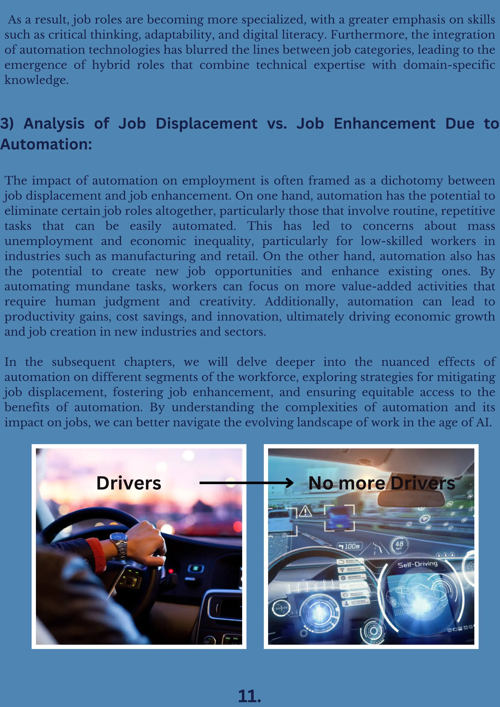 The impact of automation on employment is often framed as a dichotomy between
job displacement and job enhancement. On one hand, automation has the potential to
eliminate certain job roles altogether, particularly those that involve routine, repetitive
tasks that can be easily automated. This has led to concerns about mass
unemployment and economic inequality, particularly for low-skilled workers in
industries such as manufacturing and retail. On the other hand, automation also has
the potential to create new job opportunities and enhance existing ones. By
automating mundane tasks, workers can focus on more value-added activities that
require human judgment and creativity. Additionally, automation can lead to
productivity gains, cost savings, and innovation, ultimately driving economic growth
and job creation in new industries and sectors.
In the subsequent chapters, we will delve deeper into the nuanced effects of
automation on different segments of the workforce, exploring strategies for mitigating
job displacement, fostering job enhancement, and ensuring equitable access to the
benefits of automation. By understanding the complexities of automation and its
impact on jobs, we can better navigate the evolving landscape of work in the age of AI.
As a result, job roles are becoming more specialized, with a greater emphasis on skills
such as critical thinking, adaptability, and digital literacy. Furthermore, the integration
of automation technologies has blurred the lines between job categories, leading to the
emergence of hybrid roles that combine technical expertise with domain-specific
knowledge.
3) Analysis of Job Displacement vs. Job Enhancement Due to
Automation:
Drivers No more Drivers
11.
 