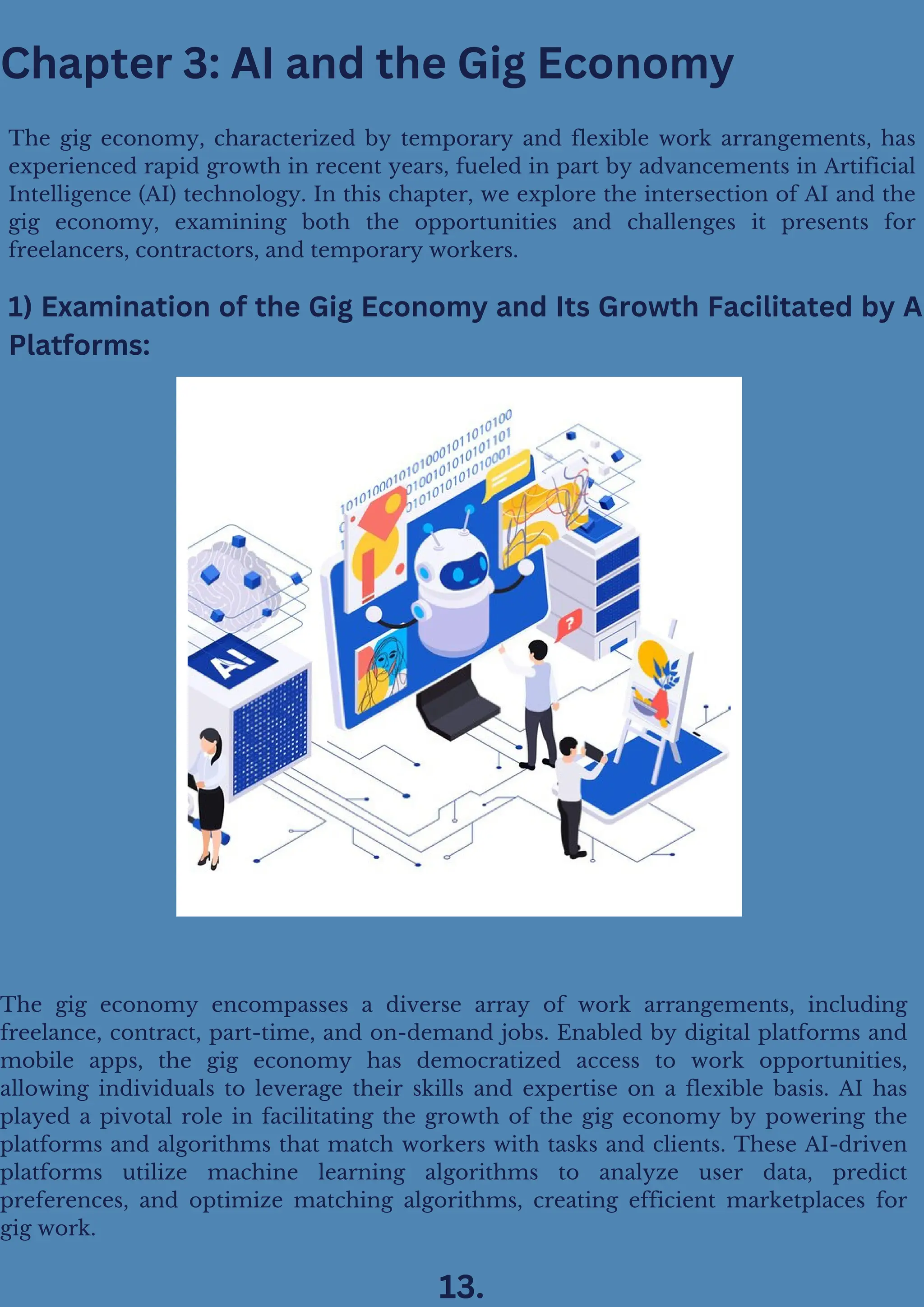 Chapter 3: AI and the Gig Economy
1) Examination of the Gig Economy and Its Growth Facilitated by A
Platforms:
The gig economy, characterized by temporary and flexible work arrangements, has
experienced rapid growth in recent years, fueled in part by advancements in Artificial
Intelligence (AI) technology. In this chapter, we explore the intersection of AI and the
gig economy, examining both the opportunities and challenges it presents for
freelancers, contractors, and temporary workers.
The gig economy encompasses a diverse array of work arrangements, including
freelance, contract, part-time, and on-demand jobs. Enabled by digital platforms and
mobile apps, the gig economy has democratized access to work opportunities,
allowing individuals to leverage their skills and expertise on a flexible basis. AI has
played a pivotal role in facilitating the growth of the gig economy by powering the
platforms and algorithms that match workers with tasks and clients. These AI-driven
platforms utilize machine learning algorithms to analyze user data, predict
preferences, and optimize matching algorithms, creating efficient marketplaces for
gig work.
13.
 