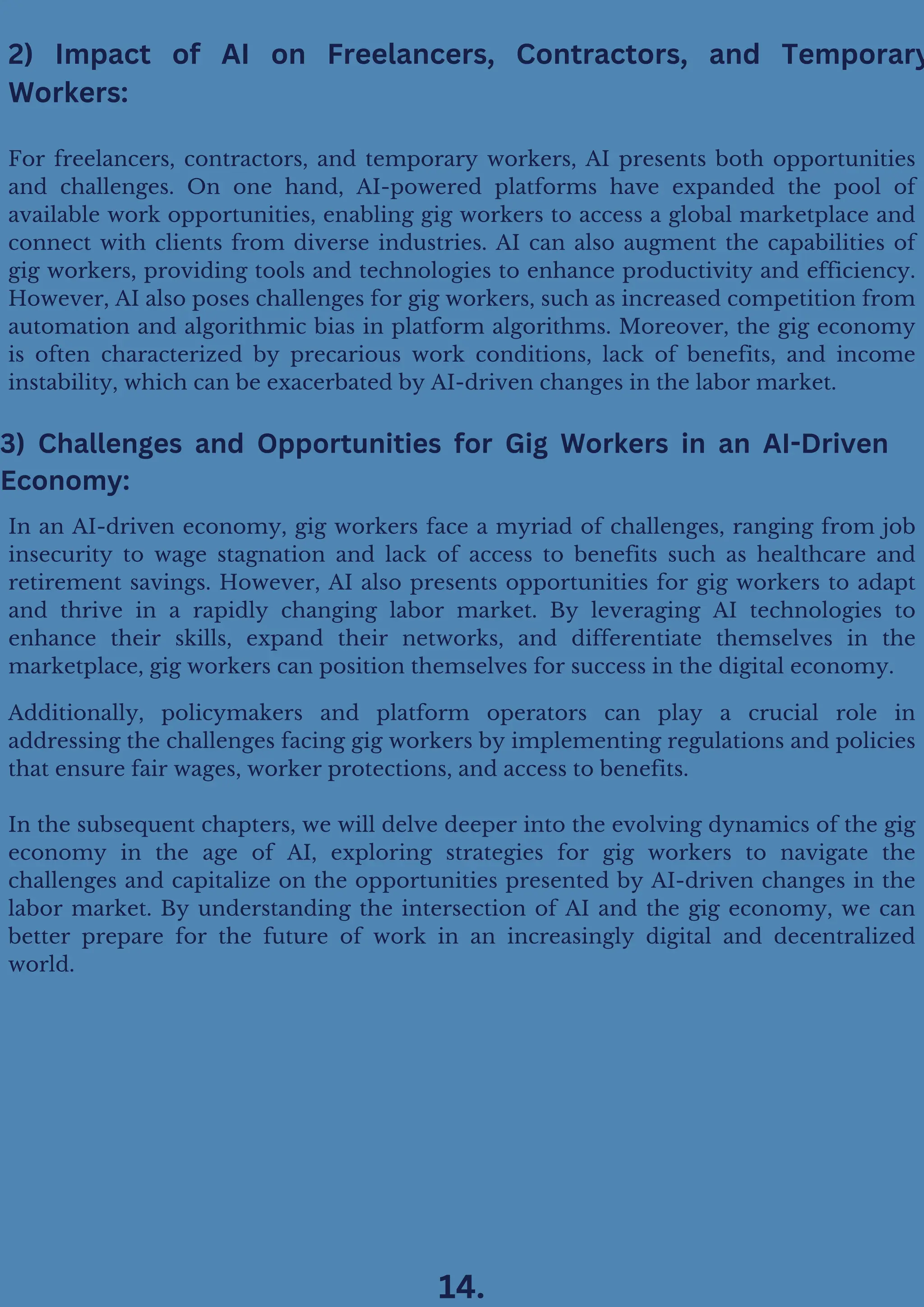 Additionally, policymakers and platform operators can play a crucial role in
addressing the challenges facing gig workers by implementing regulations and policies
that ensure fair wages, worker protections, and access to benefits.
In the subsequent chapters, we will delve deeper into the evolving dynamics of the gig
economy in the age of AI, exploring strategies for gig workers to navigate the
challenges and capitalize on the opportunities presented by AI-driven changes in the
labor market. By understanding the intersection of AI and the gig economy, we can
better prepare for the future of work in an increasingly digital and decentralized
world.
In an AI-driven economy, gig workers face a myriad of challenges, ranging from job
insecurity to wage stagnation and lack of access to benefits such as healthcare and
retirement savings. However, AI also presents opportunities for gig workers to adapt
and thrive in a rapidly changing labor market. By leveraging AI technologies to
enhance their skills, expand their networks, and differentiate themselves in the
marketplace, gig workers can position themselves for success in the digital economy.
3) Challenges and Opportunities for Gig Workers in an AI-Driven
Economy:
For freelancers, contractors, and temporary workers, AI presents both opportunities
and challenges. On one hand, AI-powered platforms have expanded the pool of
available work opportunities, enabling gig workers to access a global marketplace and
connect with clients from diverse industries. AI can also augment the capabilities of
gig workers, providing tools and technologies to enhance productivity and efficiency.
However, AI also poses challenges for gig workers, such as increased competition from
automation and algorithmic bias in platform algorithms. Moreover, the gig economy
is often characterized by precarious work conditions, lack of benefits, and income
instability, which can be exacerbated by AI-driven changes in the labor market.
2) Impact of AI on Freelancers, Contractors, and Temporary
Workers:
14.
 