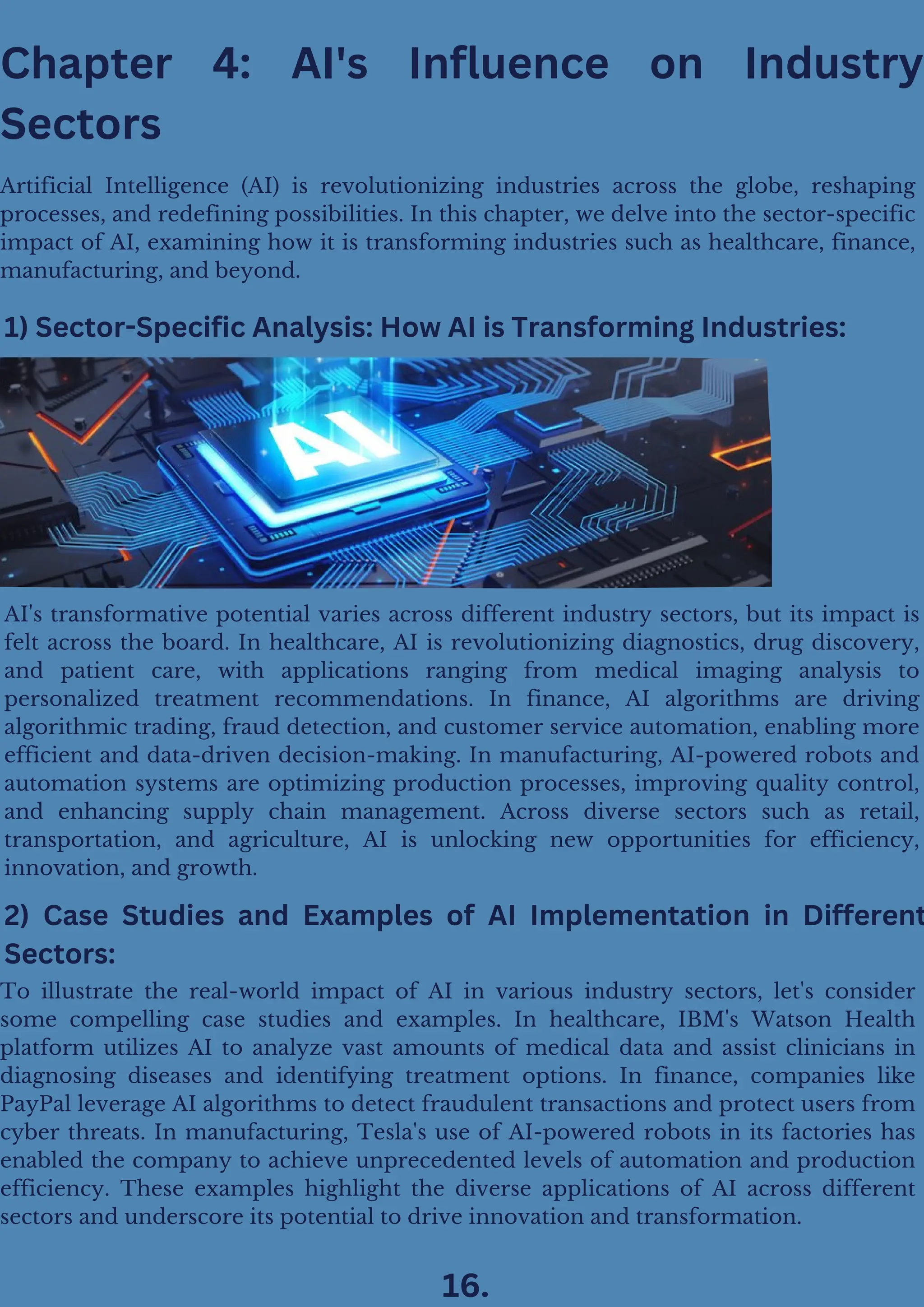 Chapter 4: AI's Influence on Industry
Sectors
Artificial Intelligence (AI) is revolutionizing industries across the globe, reshaping
processes, and redefining possibilities. In this chapter, we delve into the sector-specific
impact of AI, examining how it is transforming industries such as healthcare, finance,
manufacturing, and beyond.
1) Sector-Specific Analysis: How AI is Transforming Industries:
AI's transformative potential varies across different industry sectors, but its impact is
felt across the board. In healthcare, AI is revolutionizing diagnostics, drug discovery,
and patient care, with applications ranging from medical imaging analysis to
personalized treatment recommendations. In finance, AI algorithms are driving
algorithmic trading, fraud detection, and customer service automation, enabling more
efficient and data-driven decision-making. In manufacturing, AI-powered robots and
automation systems are optimizing production processes, improving quality control,
and enhancing supply chain management. Across diverse sectors such as retail,
transportation, and agriculture, AI is unlocking new opportunities for efficiency,
innovation, and growth.
2) Case Studies and Examples of AI Implementation in Different
Sectors:
To illustrate the real-world impact of AI in various industry sectors, let's consider
some compelling case studies and examples. In healthcare, IBM's Watson Health
platform utilizes AI to analyze vast amounts of medical data and assist clinicians in
diagnosing diseases and identifying treatment options. In finance, companies like
PayPal leverage AI algorithms to detect fraudulent transactions and protect users from
cyber threats. In manufacturing, Tesla's use of AI-powered robots in its factories has
enabled the company to achieve unprecedented levels of automation and production
efficiency. These examples highlight the diverse applications of AI across different
sectors and underscore its potential to drive innovation and transformation.
16.
 