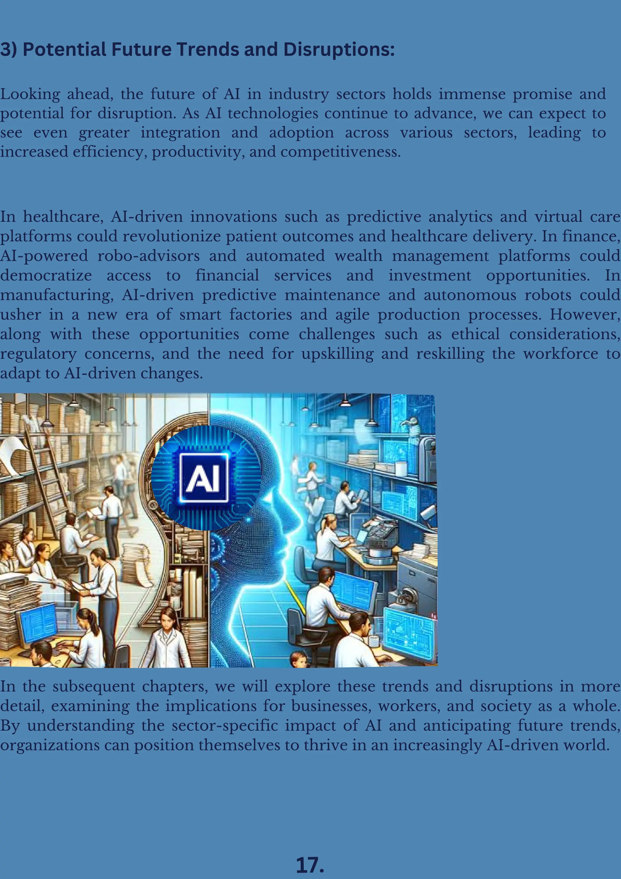 In healthcare, AI-driven innovations such as predictive analytics and virtual care
platforms could revolutionize patient outcomes and healthcare delivery. In finance,
AI-powered robo-advisors and automated wealth management platforms could
democratize access to financial services and investment opportunities. In
manufacturing, AI-driven predictive maintenance and autonomous robots could
usher in a new era of smart factories and agile production processes. However,
along with these opportunities come challenges such as ethical considerations,
regulatory concerns, and the need for upskilling and reskilling the workforce to
adapt to AI-driven changes.
In the subsequent chapters, we will explore these trends and disruptions in more
detail, examining the implications for businesses, workers, and society as a whole.
By understanding the sector-specific impact of AI and anticipating future trends,
organizations can position themselves to thrive in an increasingly AI-driven world.
Looking ahead, the future of AI in industry sectors holds immense promise and
potential for disruption. As AI technologies continue to advance, we can expect to
see even greater integration and adoption across various sectors, leading to
increased efficiency, productivity, and competitiveness.
3) Potential Future Trends and Disruptions:
17.
 