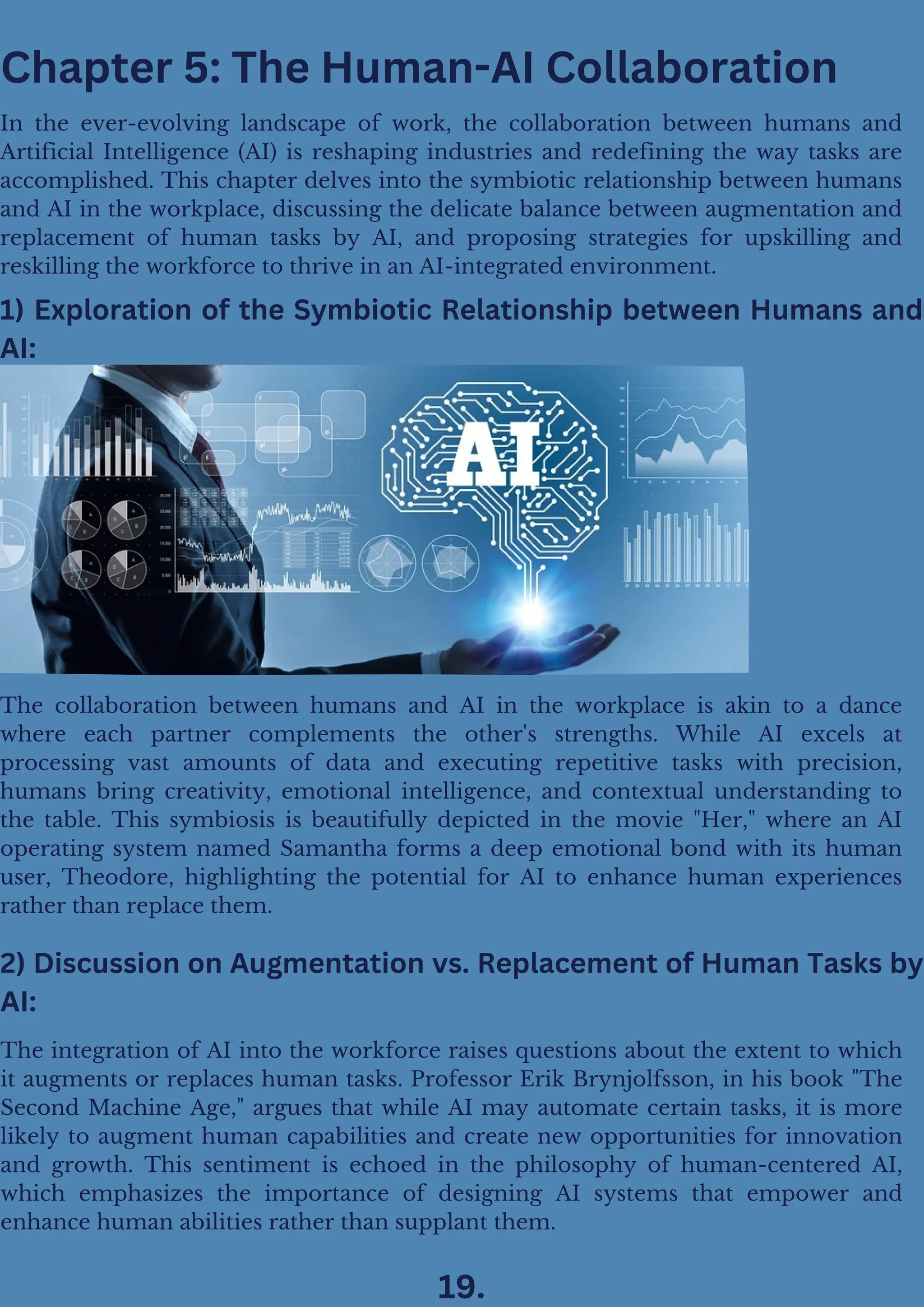 1) Exploration of the Symbiotic Relationship between Humans and
AI:
Chapter 5: The Human-AI Collaboration
In the ever-evolving landscape of work, the collaboration between humans and
Artificial Intelligence (AI) is reshaping industries and redefining the way tasks are
accomplished. This chapter delves into the symbiotic relationship between humans
and AI in the workplace, discussing the delicate balance between augmentation and
replacement of human tasks by AI, and proposing strategies for upskilling and
reskilling the workforce to thrive in an AI-integrated environment.
The collaboration between humans and AI in the workplace is akin to a dance
where each partner complements the other's strengths. While AI excels at
processing vast amounts of data and executing repetitive tasks with precision,
humans bring creativity, emotional intelligence, and contextual understanding to
the table. This symbiosis is beautifully depicted in the movie "Her," where an AI
operating system named Samantha forms a deep emotional bond with its human
user, Theodore, highlighting the potential for AI to enhance human experiences
rather than replace them.
2) Discussion on Augmentation vs. Replacement of Human Tasks by
AI:
The integration of AI into the workforce raises questions about the extent to which
it augments or replaces human tasks. Professor Erik Brynjolfsson, in his book "The
Second Machine Age," argues that while AI may automate certain tasks, it is more
likely to augment human capabilities and create new opportunities for innovation
and growth. This sentiment is echoed in the philosophy of human-centered AI,
which emphasizes the importance of designing AI systems that empower and
enhance human abilities rather than supplant them.
19.
 