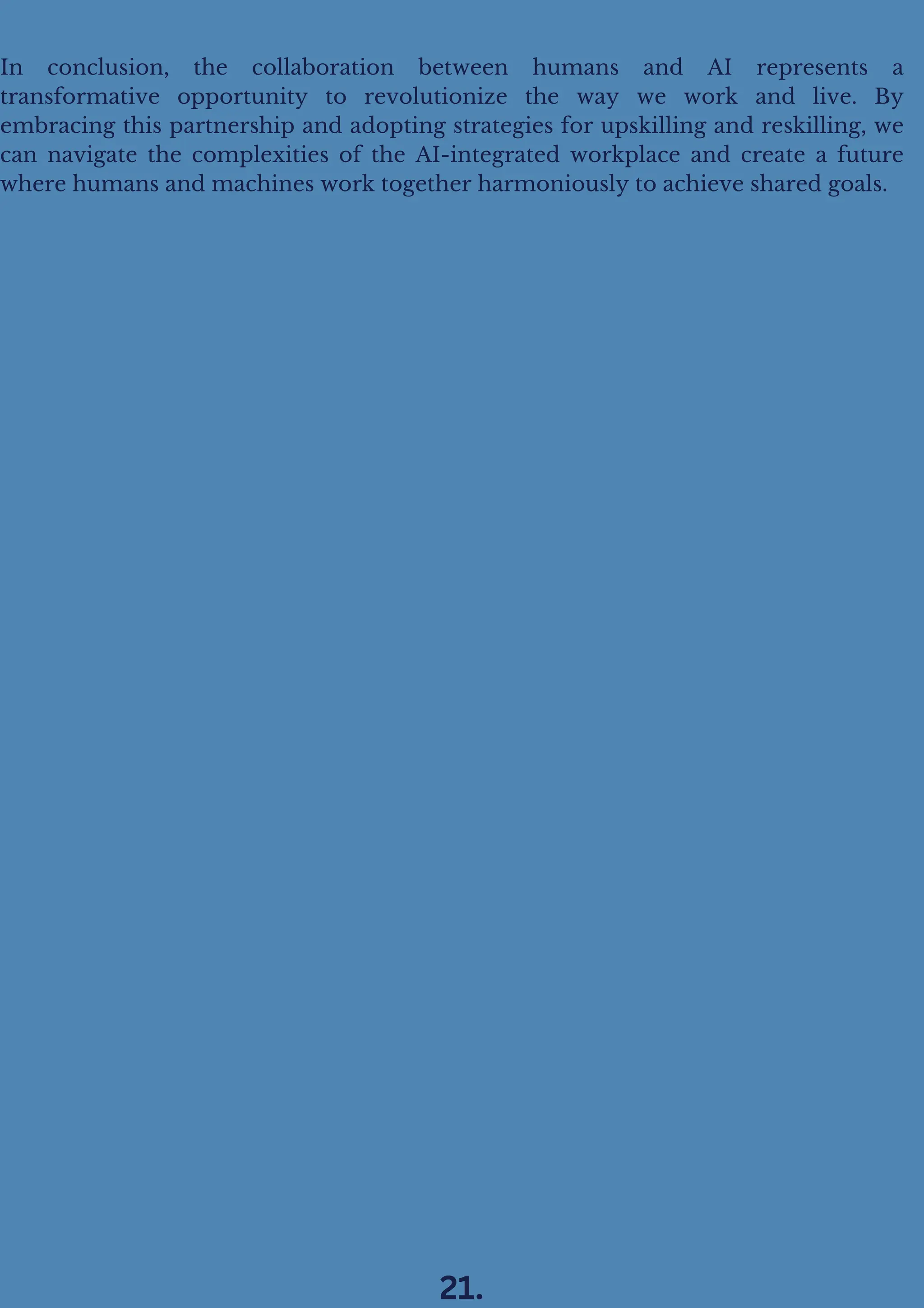 In conclusion, the collaboration between humans and AI represents a
transformative opportunity to revolutionize the way we work and live. By
embracing this partnership and adopting strategies for upskilling and reskilling, we
can navigate the complexities of the AI-integrated workplace and create a future
where humans and machines work together harmoniously to achieve shared goals.
21.
 