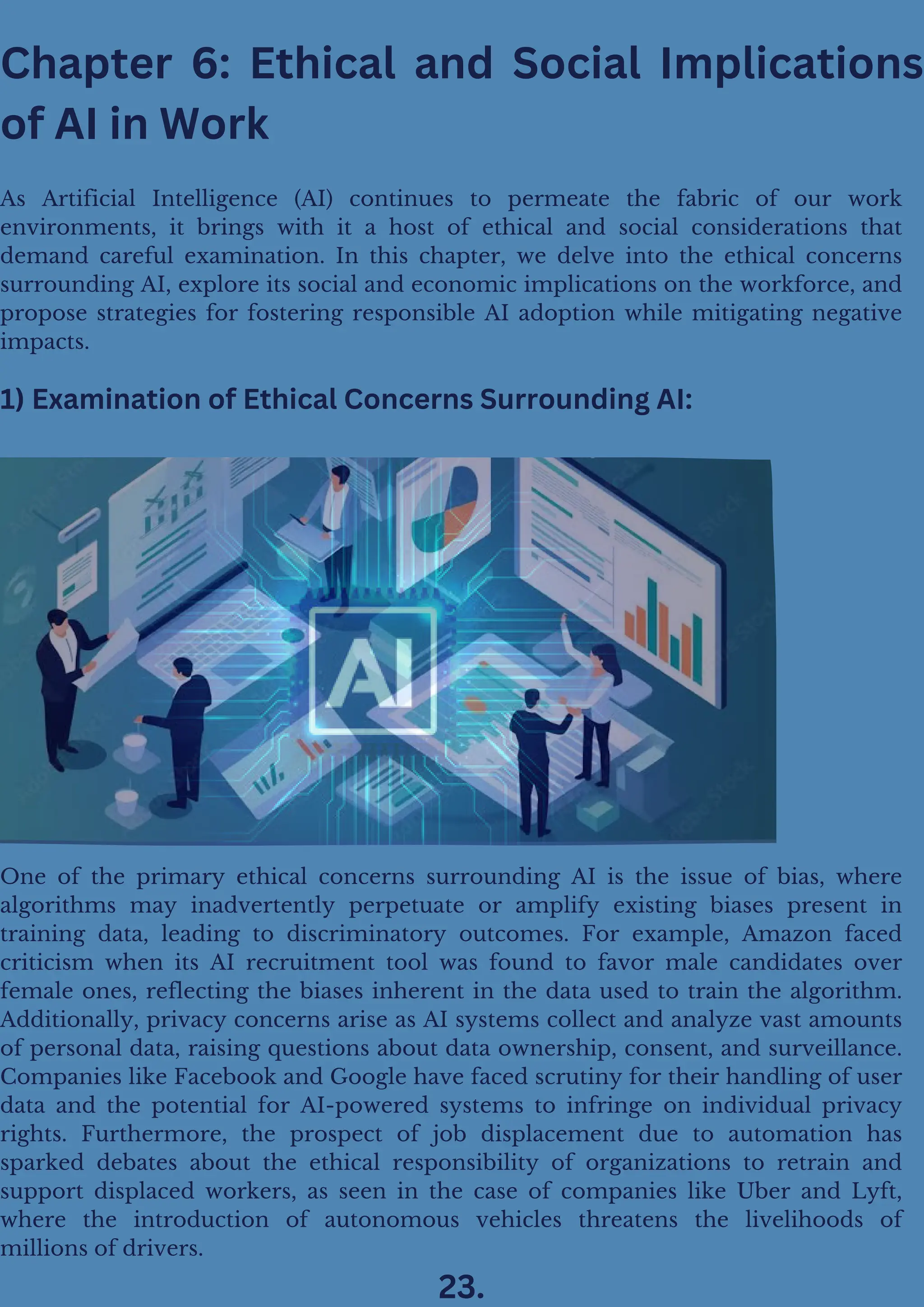 Chapter 6: Ethical and Social Implications
of AI in Work
As Artificial Intelligence (AI) continues to permeate the fabric of our work
environments, it brings with it a host of ethical and social considerations that
demand careful examination. In this chapter, we delve into the ethical concerns
surrounding AI, explore its social and economic implications on the workforce, and
propose strategies for fostering responsible AI adoption while mitigating negative
impacts.
1) Examination of Ethical Concerns Surrounding AI:
One of the primary ethical concerns surrounding AI is the issue of bias, where
algorithms may inadvertently perpetuate or amplify existing biases present in
training data, leading to discriminatory outcomes. For example, Amazon faced
criticism when its AI recruitment tool was found to favor male candidates over
female ones, reflecting the biases inherent in the data used to train the algorithm.
Additionally, privacy concerns arise as AI systems collect and analyze vast amounts
of personal data, raising questions about data ownership, consent, and surveillance.
Companies like Facebook and Google have faced scrutiny for their handling of user
data and the potential for AI-powered systems to infringe on individual privacy
rights. Furthermore, the prospect of job displacement due to automation has
sparked debates about the ethical responsibility of organizations to retrain and
support displaced workers, as seen in the case of companies like Uber and Lyft,
where the introduction of autonomous vehicles threatens the livelihoods of
millions of drivers.
23.
 