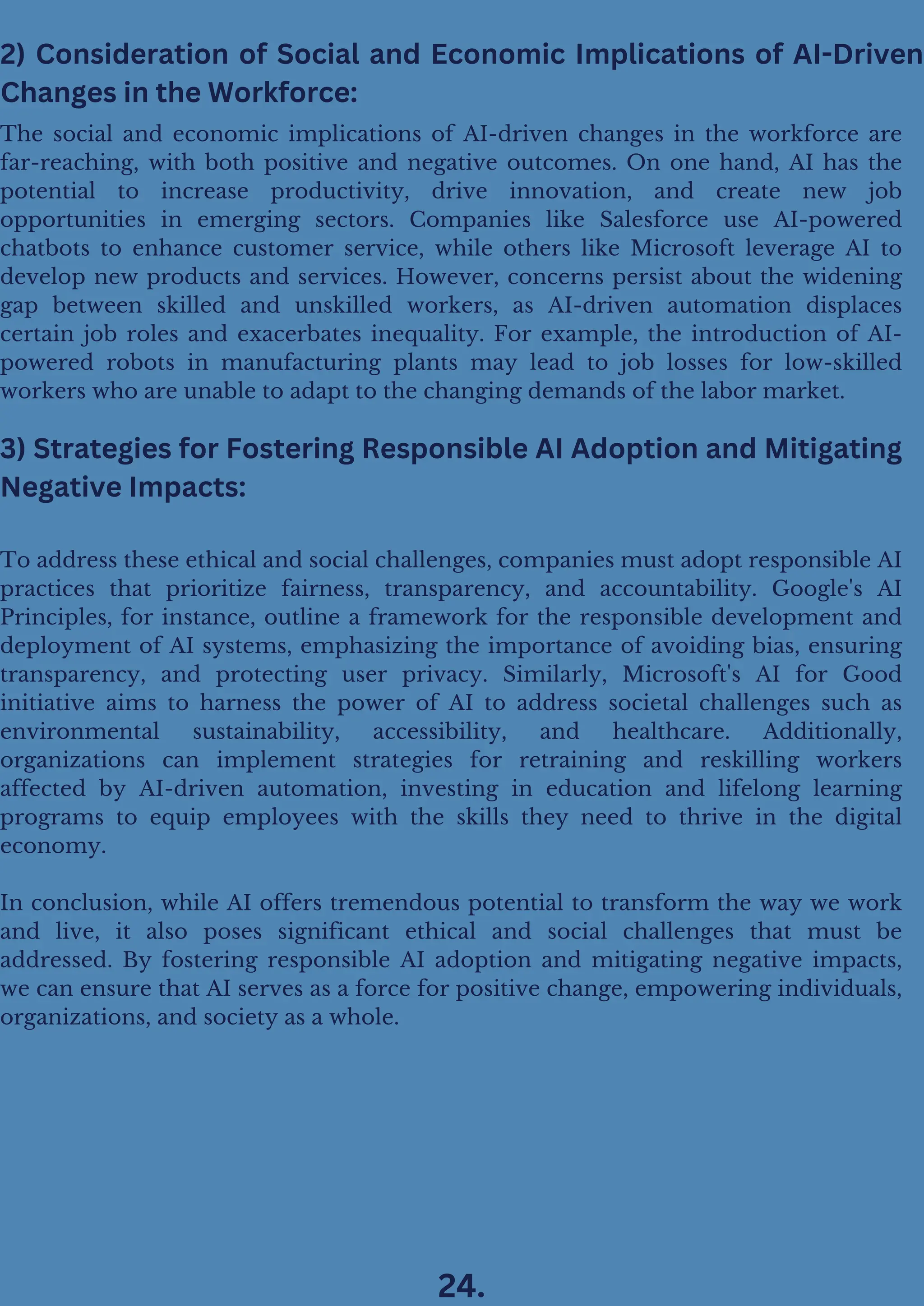 3) Strategies for Fostering Responsible AI Adoption and Mitigating
Negative Impacts:
To address these ethical and social challenges, companies must adopt responsible AI
practices that prioritize fairness, transparency, and accountability. Google's AI
Principles, for instance, outline a framework for the responsible development and
deployment of AI systems, emphasizing the importance of avoiding bias, ensuring
transparency, and protecting user privacy. Similarly, Microsoft's AI for Good
initiative aims to harness the power of AI to address societal challenges such as
environmental sustainability, accessibility, and healthcare. Additionally,
organizations can implement strategies for retraining and reskilling workers
affected by AI-driven automation, investing in education and lifelong learning
programs to equip employees with the skills they need to thrive in the digital
economy.
In conclusion, while AI offers tremendous potential to transform the way we work
and live, it also poses significant ethical and social challenges that must be
addressed. By fostering responsible AI adoption and mitigating negative impacts,
we can ensure that AI serves as a force for positive change, empowering individuals,
organizations, and society as a whole.
The social and economic implications of AI-driven changes in the workforce are
far-reaching, with both positive and negative outcomes. On one hand, AI has the
potential to increase productivity, drive innovation, and create new job
opportunities in emerging sectors. Companies like Salesforce use AI-powered
chatbots to enhance customer service, while others like Microsoft leverage AI to
develop new products and services. However, concerns persist about the widening
gap between skilled and unskilled workers, as AI-driven automation displaces
certain job roles and exacerbates inequality. For example, the introduction of AI-
powered robots in manufacturing plants may lead to job losses for low-skilled
workers who are unable to adapt to the changing demands of the labor market.
2) Consideration of Social and Economic Implications of AI-Driven
Changes in the Workforce:
24.
 