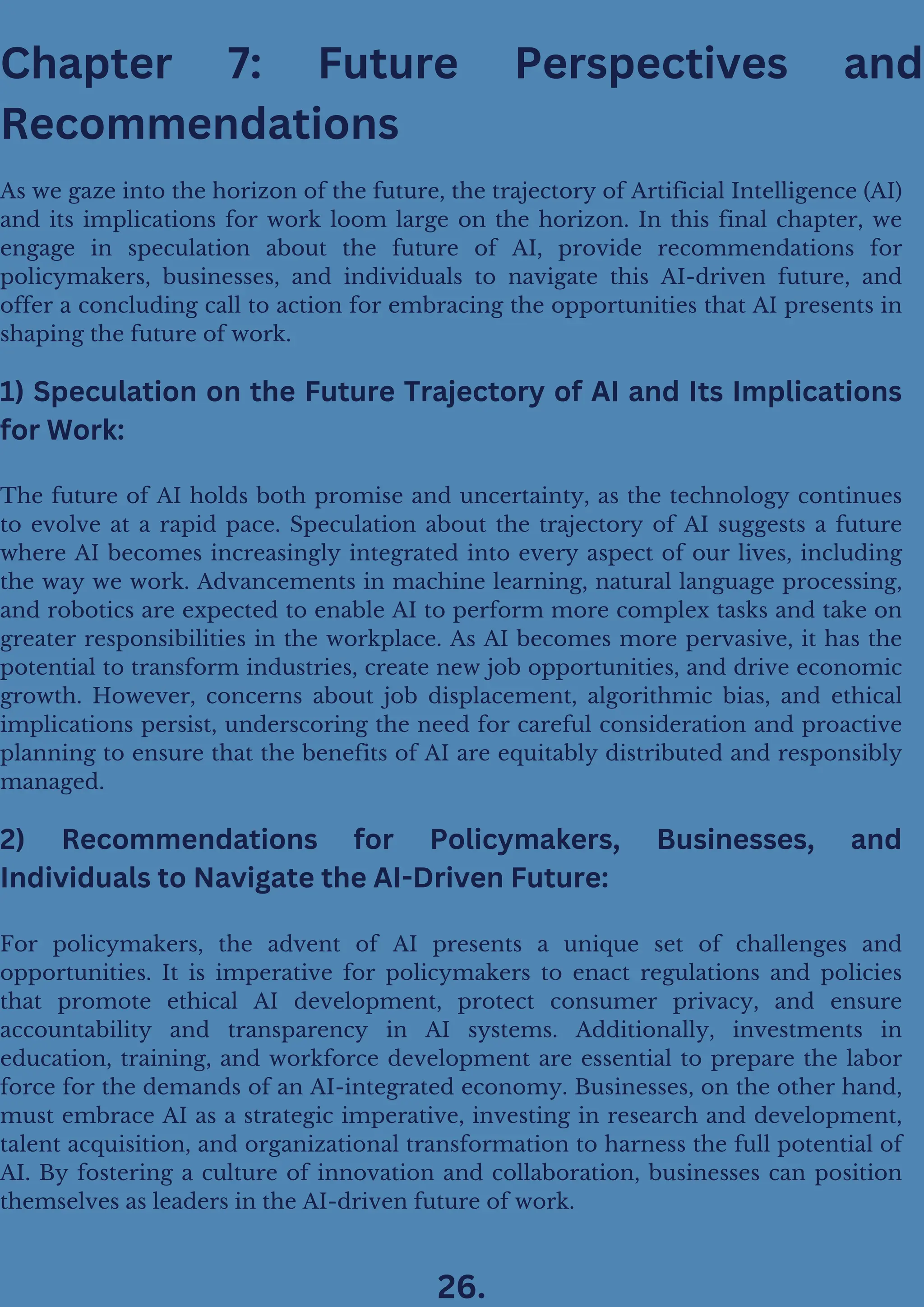 Chapter 7: Future Perspectives and
Recommendations
As we gaze into the horizon of the future, the trajectory of Artificial Intelligence (AI)
and its implications for work loom large on the horizon. In this final chapter, we
engage in speculation about the future of AI, provide recommendations for
policymakers, businesses, and individuals to navigate this AI-driven future, and
offer a concluding call to action for embracing the opportunities that AI presents in
shaping the future of work.
1) Speculation on the Future Trajectory of AI and Its Implications
for Work:
The future of AI holds both promise and uncertainty, as the technology continues
to evolve at a rapid pace. Speculation about the trajectory of AI suggests a future
where AI becomes increasingly integrated into every aspect of our lives, including
the way we work. Advancements in machine learning, natural language processing,
and robotics are expected to enable AI to perform more complex tasks and take on
greater responsibilities in the workplace. As AI becomes more pervasive, it has the
potential to transform industries, create new job opportunities, and drive economic
growth. However, concerns about job displacement, algorithmic bias, and ethical
implications persist, underscoring the need for careful consideration and proactive
planning to ensure that the benefits of AI are equitably distributed and responsibly
managed.
2) Recommendations for Policymakers, Businesses, and
Individuals to Navigate the AI-Driven Future:
For policymakers, the advent of AI presents a unique set of challenges and
opportunities. It is imperative for policymakers to enact regulations and policies
that promote ethical AI development, protect consumer privacy, and ensure
accountability and transparency in AI systems. Additionally, investments in
education, training, and workforce development are essential to prepare the labor
force for the demands of an AI-integrated economy. Businesses, on the other hand,
must embrace AI as a strategic imperative, investing in research and development,
talent acquisition, and organizational transformation to harness the full potential of
AI. By fostering a culture of innovation and collaboration, businesses can position
themselves as leaders in the AI-driven future of work.
26.
 