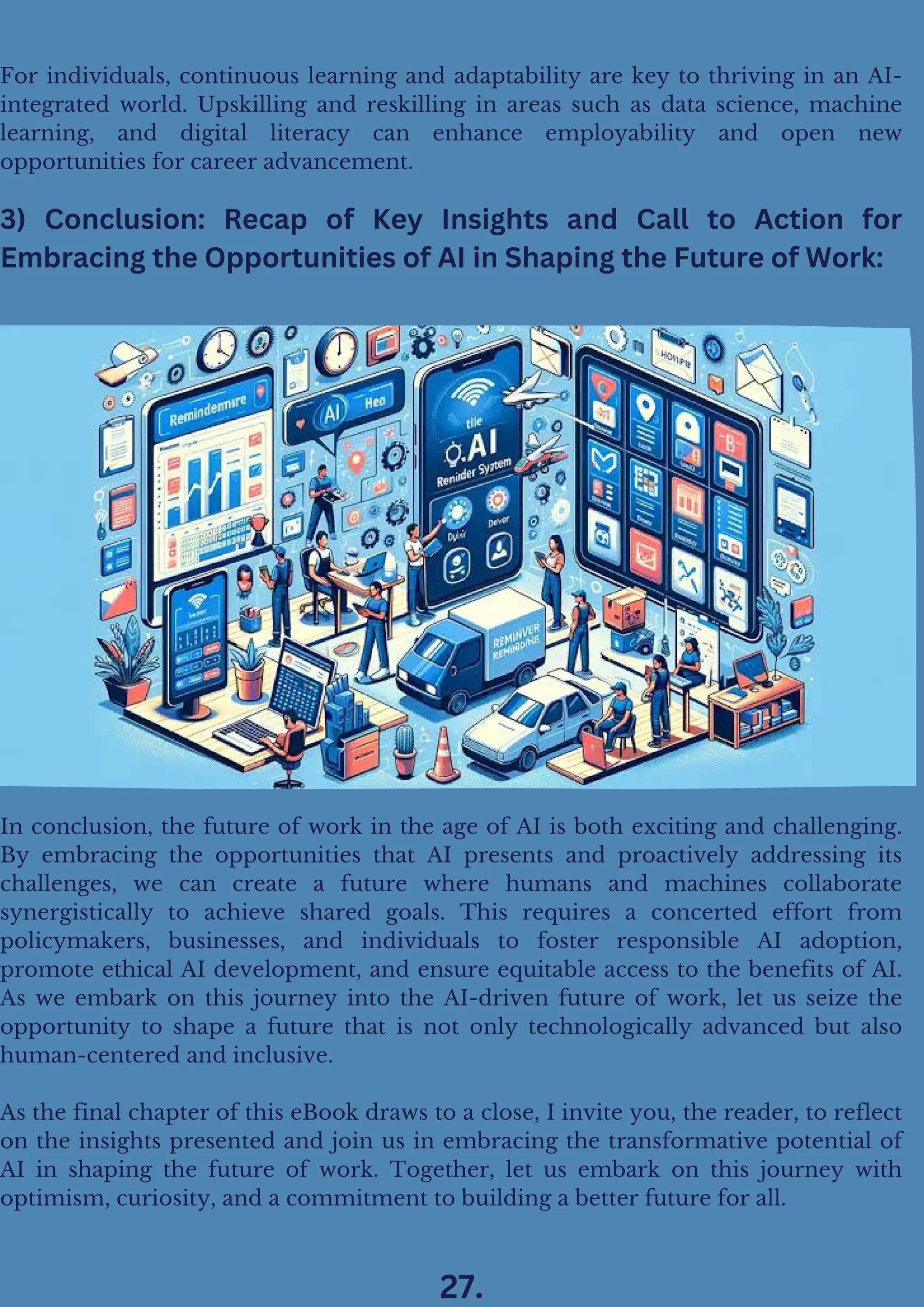 In conclusion, the future of work in the age of AI is both exciting and challenging.
By embracing the opportunities that AI presents and proactively addressing its
challenges, we can create a future where humans and machines collaborate
synergistically to achieve shared goals. This requires a concerted effort from
policymakers, businesses, and individuals to foster responsible AI adoption,
promote ethical AI development, and ensure equitable access to the benefits of AI.
As we embark on this journey into the AI-driven future of work, let us seize the
opportunity to shape a future that is not only technologically advanced but also
human-centered and inclusive.
As the final chapter of this eBook draws to a close, I invite you, the reader, to reflect
on the insights presented and join us in embracing the transformative potential of
AI in shaping the future of work. Together, let us embark on this journey with
optimism, curiosity, and a commitment to building a better future for all.
3) Conclusion: Recap of Key Insights and Call to Action for
Embracing the Opportunities of AI in Shaping the Future of Work:
For individuals, continuous learning and adaptability are key to thriving in an AI-
integrated world. Upskilling and reskilling in areas such as data science, machine
learning, and digital literacy can enhance employability and open new
opportunities for career advancement.
27.
 