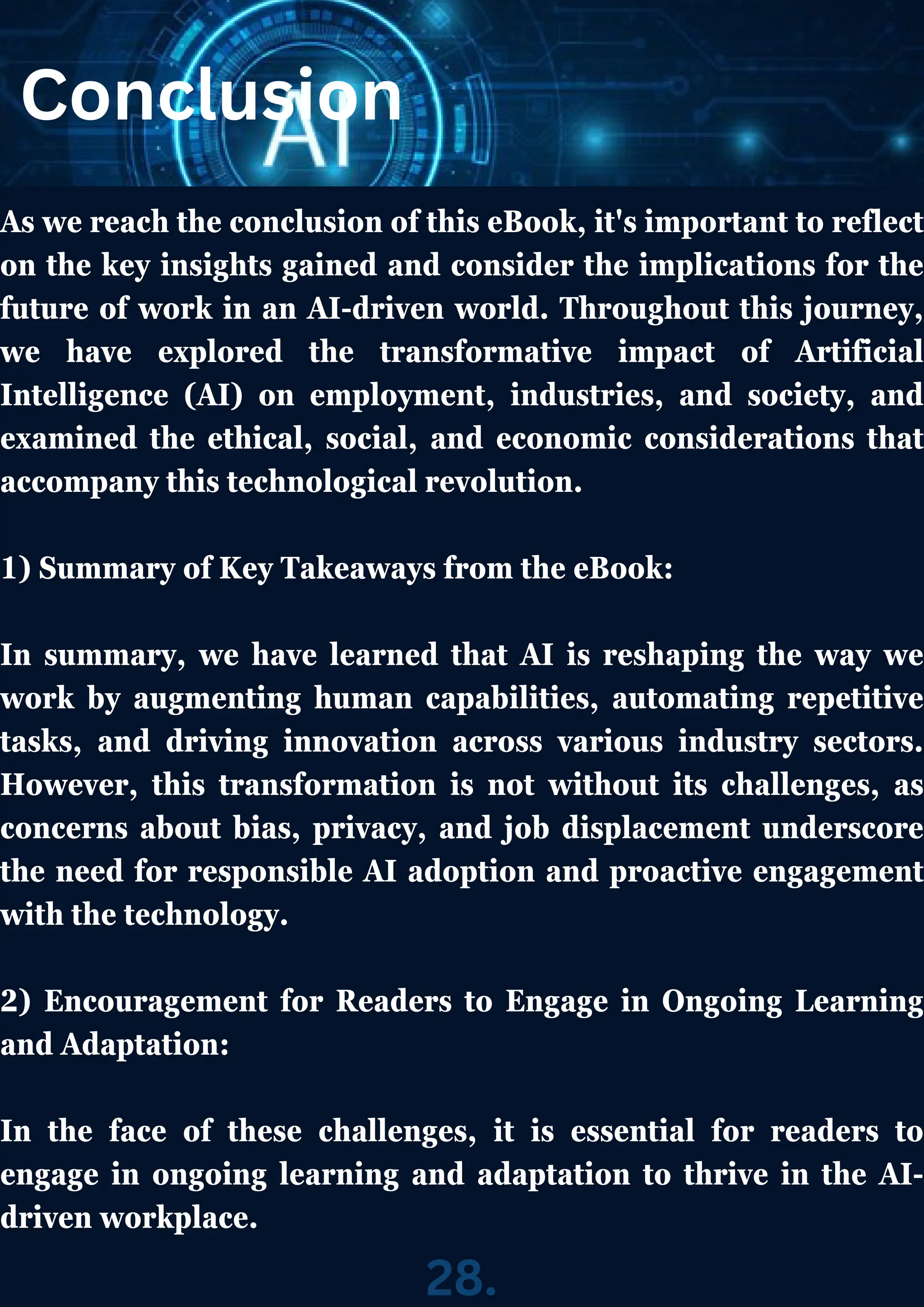Conclusion
As we reach the conclusion of this eBook, it's important to reflect
on the key insights gained and consider the implications for the
future of work in an AI-driven world. Throughout this journey,
we have explored the transformative impact of Artificial
Intelligence (AI) on employment, industries, and society, and
examined the ethical, social, and economic considerations that
accompany this technological revolution.
1) Summary of Key Takeaways from the eBook:
In summary, we have learned that AI is reshaping the way we
work by augmenting human capabilities, automating repetitive
tasks, and driving innovation across various industry sectors.
However, this transformation is not without its challenges, as
concerns about bias, privacy, and job displacement underscore
the need for responsible AI adoption and proactive engagement
with the technology.
2) Encouragement for Readers to Engage in Ongoing Learning
and Adaptation:
In the face of these challenges, it is essential for readers to
engage in ongoing learning and adaptation to thrive in the AI-
driven workplace.
28.
 