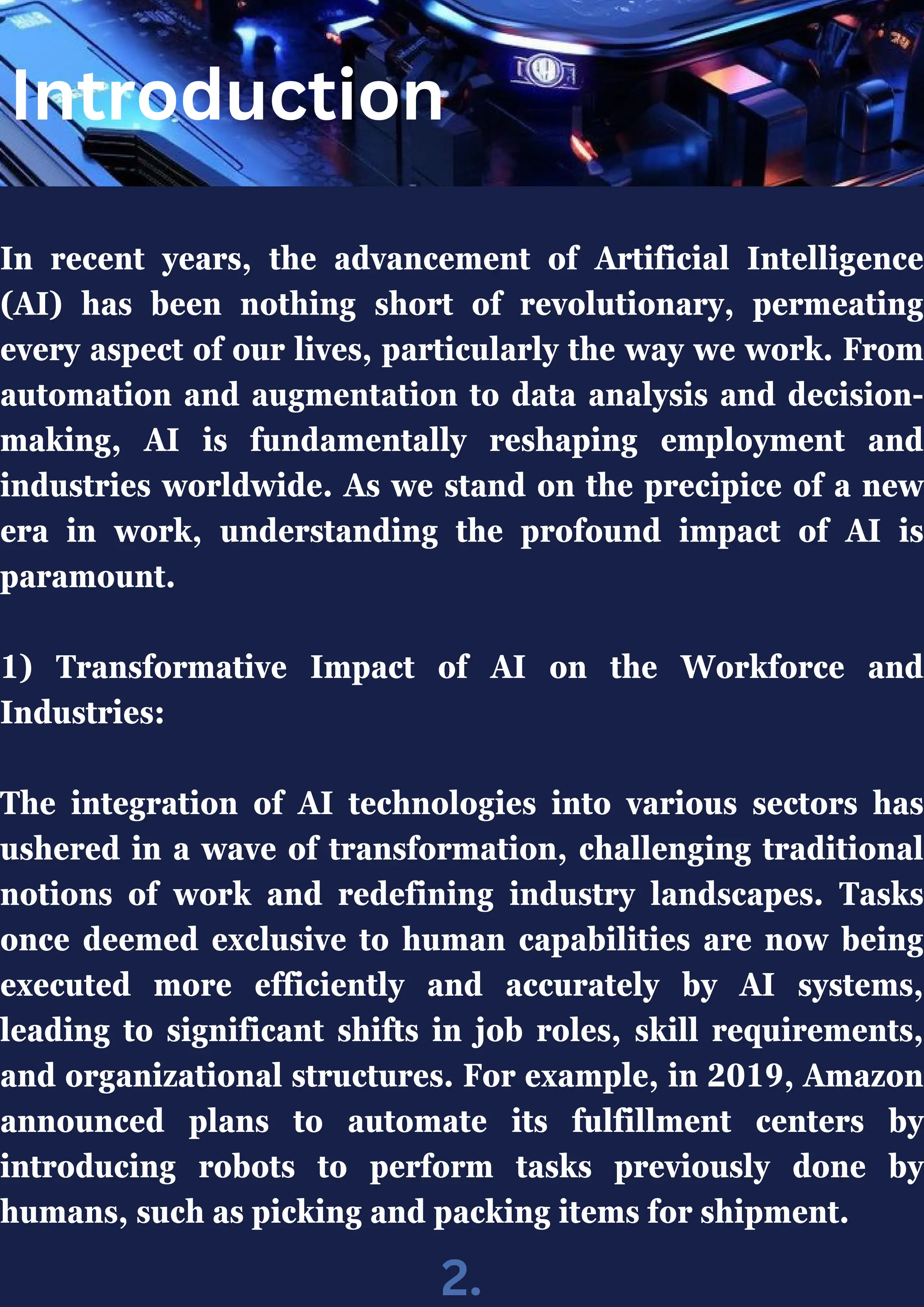 In recent years, the advancement of Artificial Intelligence
(AI) has been nothing short of revolutionary, permeating
every aspect of our lives, particularly the way we work. From
automation and augmentation to data analysis and decision-
making, AI is fundamentally reshaping employment and
industries worldwide. As we stand on the precipice of a new
era in work, understanding the profound impact of AI is
paramount.
1) Transformative Impact of AI on the Workforce and
Industries:
The integration of AI technologies into various sectors has
ushered in a wave of transformation, challenging traditional
notions of work and redefining industry landscapes. Tasks
once deemed exclusive to human capabilities are now being
executed more efficiently and accurately by AI systems,
leading to significant shifts in job roles, skill requirements,
and organizational structures. For example, in 2019, Amazon
announced plans to automate its fulfillment centers by
introducing robots to perform tasks previously done by
humans, such as picking and packing items for shipment.
Introduction
2.
 