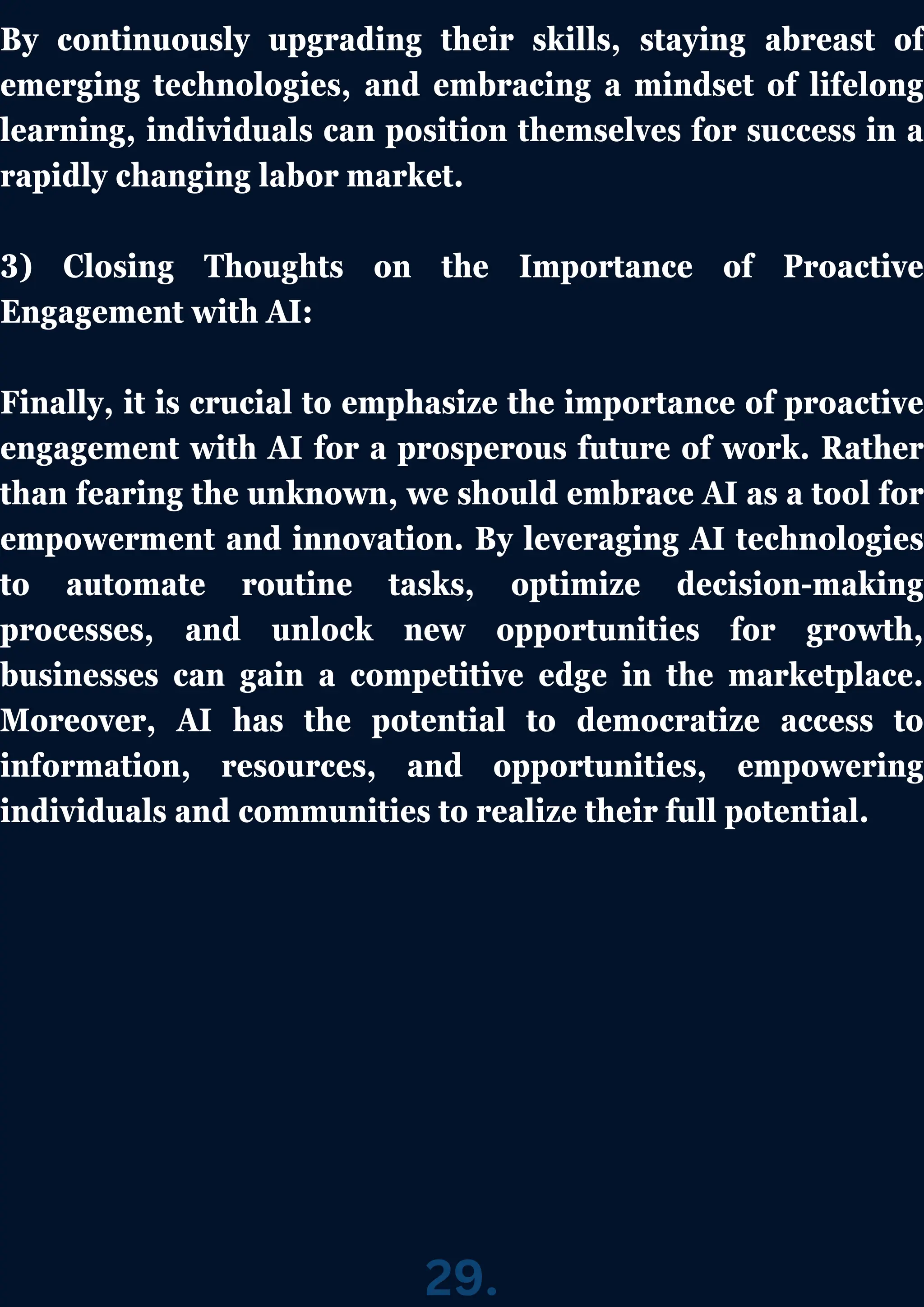 By continuously upgrading their skills, staying abreast of
emerging technologies, and embracing a mindset of lifelong
learning, individuals can position themselves for success in a
rapidly changing labor market.
3) Closing Thoughts on the Importance of Proactive
Engagement with AI:
Finally, it is crucial to emphasize the importance of proactive
engagement with AI for a prosperous future of work. Rather
than fearing the unknown, we should embrace AI as a tool for
empowerment and innovation. By leveraging AI technologies
to automate routine tasks, optimize decision-making
processes, and unlock new opportunities for growth,
businesses can gain a competitive edge in the marketplace.
Moreover, AI has the potential to democratize access to
information, resources, and opportunities, empowering
individuals and communities to realize their full potential.
29.
 