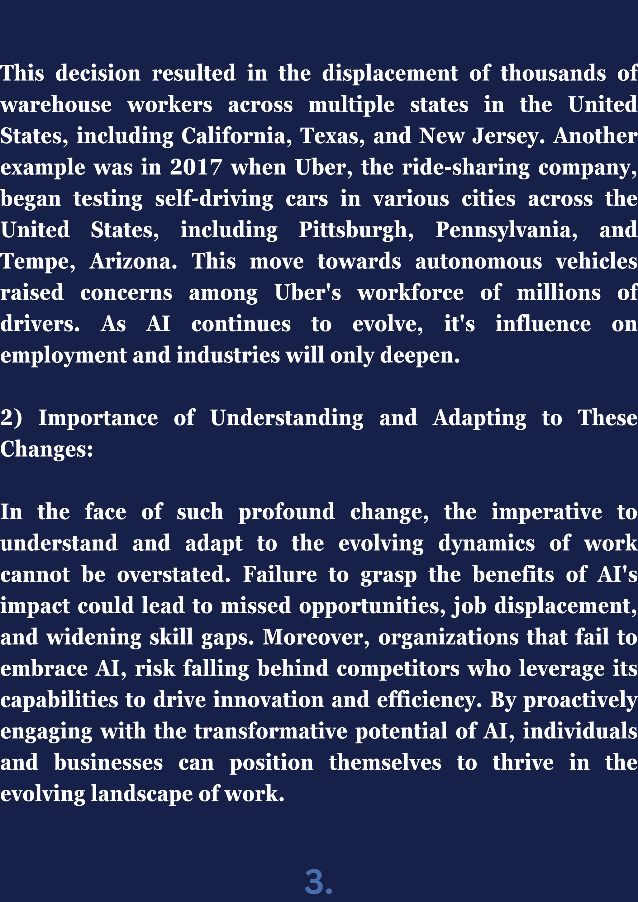 This decision resulted in the displacement of thousands of
warehouse workers across multiple states in the United
States, including California, Texas, and New Jersey. Another
example was in 2017 when Uber, the ride-sharing company,
began testing self-driving cars in various cities across the
United States, including Pittsburgh, Pennsylvania, and
Tempe, Arizona. This move towards autonomous vehicles
raised concerns among Uber's workforce of millions of
drivers. As AI continues to evolve, it's influence on
employment and industries will only deepen.
2) Importance of Understanding and Adapting to These
Changes:
In the face of such profound change, the imperative to
understand and adapt to the evolving dynamics of work
cannot be overstated. Failure to grasp the benefits of AI's
impact could lead to missed opportunities, job displacement,
and widening skill gaps. Moreover, organizations that fail to
embrace AI, risk falling behind competitors who leverage its
capabilities to drive innovation and efficiency. By proactively
engaging with the transformative potential of AI, individuals
and businesses can position themselves to thrive in the
evolving landscape of work.
3.
 