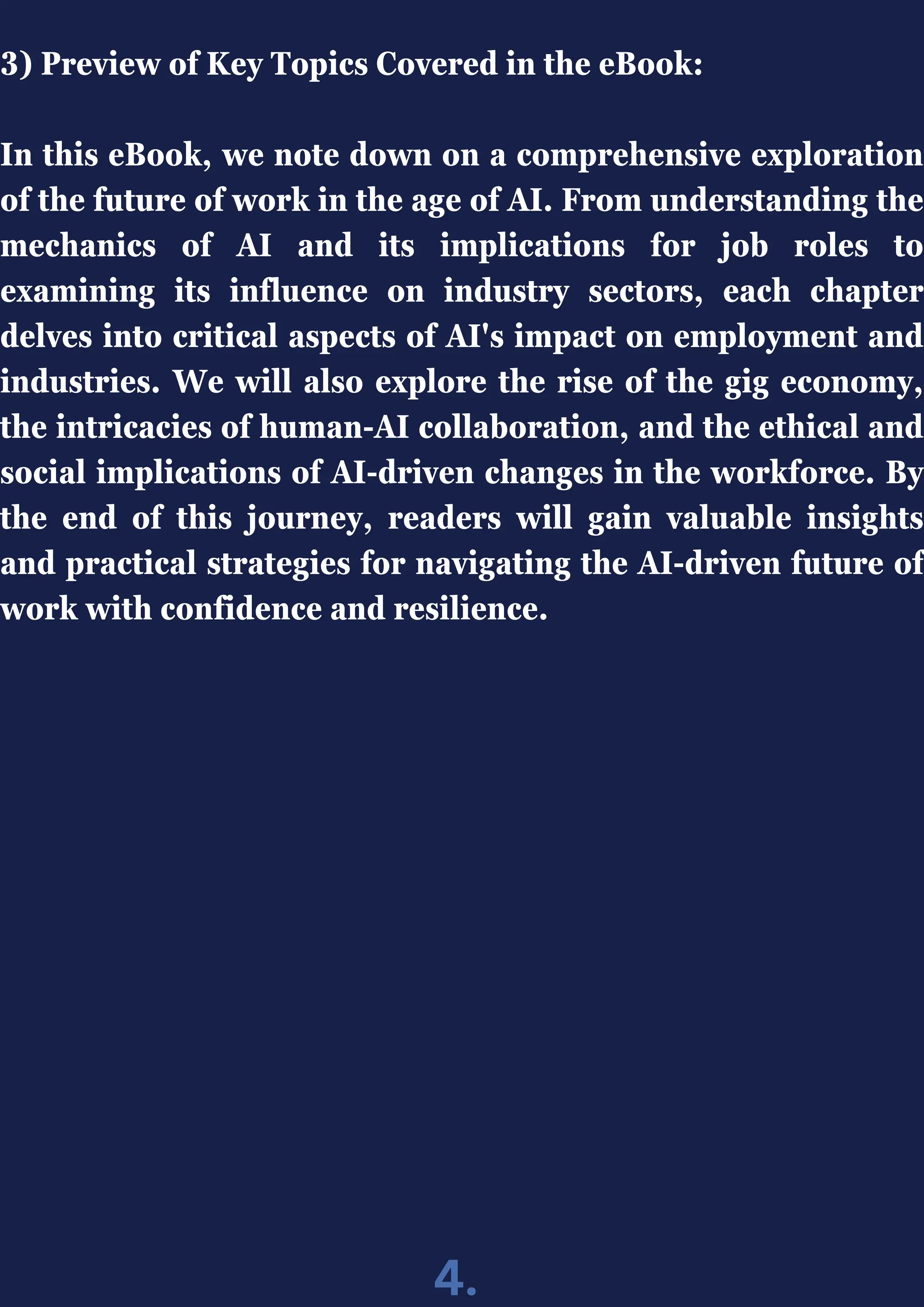 3) Preview of Key Topics Covered in the eBook:
In this eBook, we note down on a comprehensive exploration
of the future of work in the age of AI. From understanding the
mechanics of AI and its implications for job roles to
examining its influence on industry sectors, each chapter
delves into critical aspects of AI's impact on employment and
industries. We will also explore the rise of the gig economy,
the intricacies of human-AI collaboration, and the ethical and
social implications of AI-driven changes in the workforce. By
the end of this journey, readers will gain valuable insights
and practical strategies for navigating the AI-driven future of
work with confidence and resilience.
4.
 