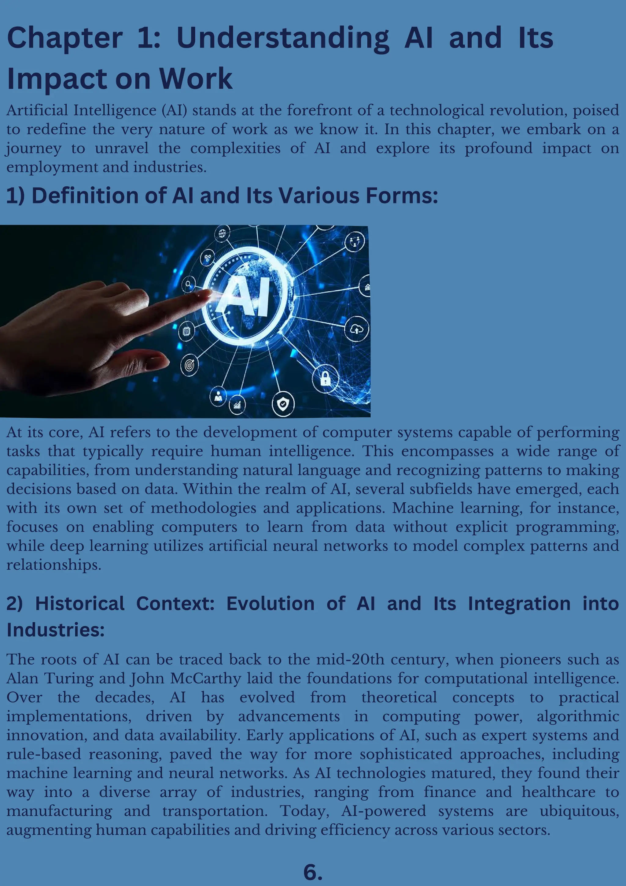 At its core, AI refers to the development of computer systems capable of performing
tasks that typically require human intelligence. This encompasses a wide range of
capabilities, from understanding natural language and recognizing patterns to making
decisions based on data. Within the realm of AI, several subfields have emerged, each
with its own set of methodologies and applications. Machine learning, for instance,
focuses on enabling computers to learn from data without explicit programming,
while deep learning utilizes artificial neural networks to model complex patterns and
relationships.
The roots of AI can be traced back to the mid-20th century, when pioneers such as
Alan Turing and John McCarthy laid the foundations for computational intelligence.
Over the decades, AI has evolved from theoretical concepts to practical
implementations, driven by advancements in computing power, algorithmic
innovation, and data availability. Early applications of AI, such as expert systems and
rule-based reasoning, paved the way for more sophisticated approaches, including
machine learning and neural networks. As AI technologies matured, they found their
way into a diverse array of industries, ranging from finance and healthcare to
manufacturing and transportation. Today, AI-powered systems are ubiquitous,
augmenting human capabilities and driving efficiency across various sectors.
Chapter 1: Understanding AI and Its
Impact on Work
1) Definition of AI and Its Various Forms:
2) Historical Context: Evolution of AI and Its Integration into
Industries:
6.
Artificial Intelligence (AI) stands at the forefront of a technological revolution, poised
to redefine the very nature of work as we know it. In this chapter, we embark on a
journey to unravel the complexities of AI and explore its profound impact on
employment and industries.
 