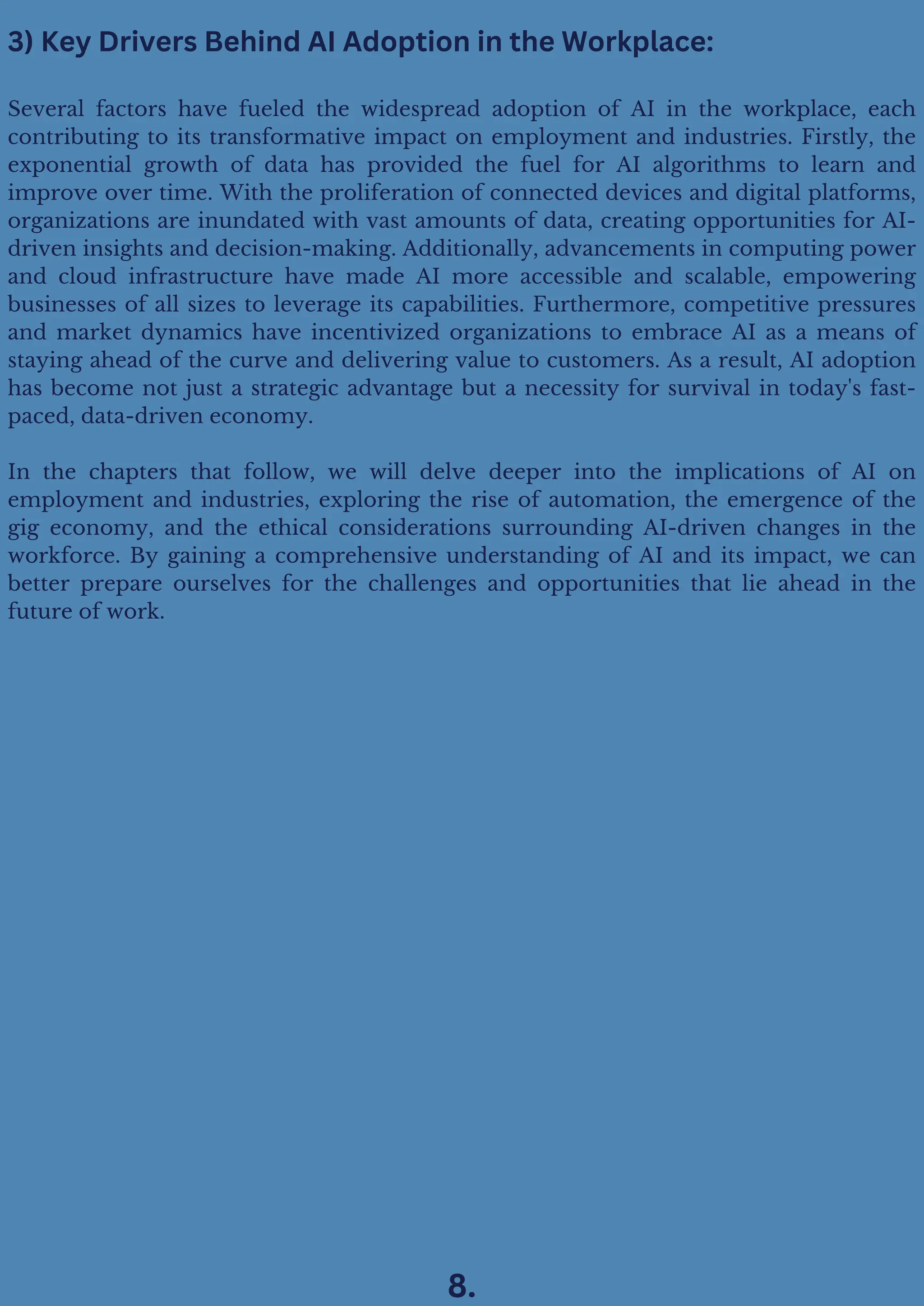 Several factors have fueled the widespread adoption of AI in the workplace, each
contributing to its transformative impact on employment and industries. Firstly, the
exponential growth of data has provided the fuel for AI algorithms to learn and
improve over time. With the proliferation of connected devices and digital platforms,
organizations are inundated with vast amounts of data, creating opportunities for AI-
driven insights and decision-making. Additionally, advancements in computing power
and cloud infrastructure have made AI more accessible and scalable, empowering
businesses of all sizes to leverage its capabilities. Furthermore, competitive pressures
and market dynamics have incentivized organizations to embrace AI as a means of
staying ahead of the curve and delivering value to customers. As a result, AI adoption
has become not just a strategic advantage but a necessity for survival in today's fast-
paced, data-driven economy.
In the chapters that follow, we will delve deeper into the implications of AI on
employment and industries, exploring the rise of automation, the emergence of the
gig economy, and the ethical considerations surrounding AI-driven changes in the
workforce. By gaining a comprehensive understanding of AI and its impact, we can
better prepare ourselves for the challenges and opportunities that lie ahead in the
future of work.
3) Key Drivers Behind AI Adoption in the Workplace:
8.
 