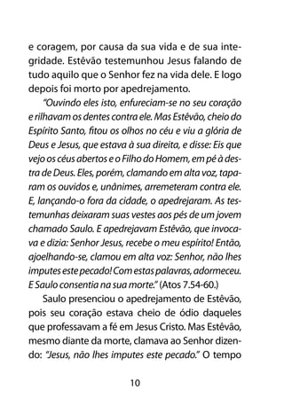 e coragem, por causa da sua vida e de sua inte-
gridade. Estêvão testemunhou Jesus falando de
tudo aquilo que o Senhor fez na vida dele. E logo
depois foi morto por apedrejamento.
     “Ouvindo eles isto, enfureciam-se no seu coração
e rilhavam os dentes contra ele. Mas Estêvão, cheio do
Espírito Santo, fitou os olhos no céu e viu a glória de
Deus e Jesus, que estava à sua direita, e disse: Eis que
vejo os céus abertos e o Filho do Homem, em pé à des-
tra de Deus. Eles, porém, clamando em alta voz, tapa-
ram os ouvidos e, unânimes, arremeteram contra ele.
E, lançando-o fora da cidade, o apedrejaram. As tes-
temunhas deixaram suas vestes aos pés de um jovem
chamado Saulo. E apedrejavam Estêvão, que invoca-
va e dizia: Senhor Jesus, recebe o meu espírito! Então,
ajoelhando-se, clamou em alta voz: Senhor, não lhes
imputes este pecado! Com estas palavras, adormeceu.
E Saulo consentia na sua morte.” (Atos 7.54-60.)
     Saulo presenciou o apedrejamento de Estêvão,
pois seu coração estava cheio de ódio daqueles
que professavam a fé em Jesus Cristo. Mas Estêvão,
mesmo diante da morte, clamava ao Senhor dizen-
do: “Jesus, não lhes imputes este pecado.” O tempo

                          10
 