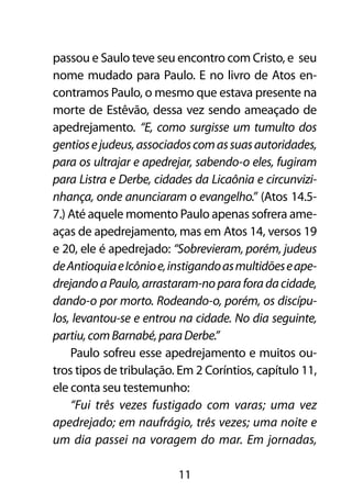 passou e Saulo teve seu encontro com Cristo, e seu
nome mudado para Paulo. E no livro de Atos en-
contramos Paulo, o mesmo que estava presente na
morte de Estêvão, dessa vez sendo ameaçado de
apedrejamento. “E, como surgisse um tumulto dos
gentios e judeus, associados com as suas autoridades,
para os ultrajar e apedrejar, sabendo-o eles, fugiram
para Listra e Derbe, cidades da Licaônia e circunvizi-
nhança, onde anunciaram o evangelho.” (Atos 14.5-
7.) Até aquele momento Paulo apenas sofrera ame-
aças de apedrejamento, mas em Atos 14, versos 19
e 20, ele é apedrejado: “Sobrevieram, porém, judeus
de Antioquia e Icônio e, instigando as multidões e ape-
drejando a Paulo, arrastaram-no para fora da cidade,
dando-o por morto. Rodeando-o, porém, os discípu-
los, levantou-se e entrou na cidade. No dia seguinte,
partiu, com Barnabé, para Derbe.”
    Paulo sofreu esse apedrejamento e muitos ou-
tros tipos de tribulação. Em 2 Coríntios, capítulo 11,
ele conta seu testemunho:
    “Fui três vezes fustigado com varas; uma vez
apedrejado; em naufrágio, três vezes; uma noite e
um dia passei na voragem do mar. Em jornadas,

                          11
 