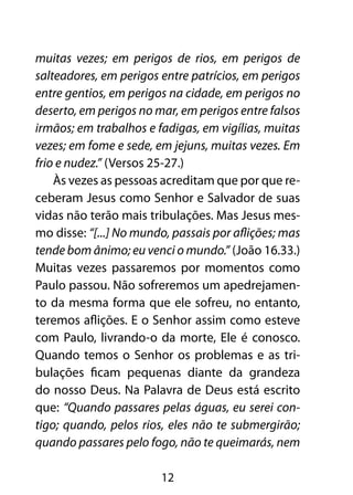 muitas vezes; em perigos de rios, em perigos de
salteadores, em perigos entre patrícios, em perigos
entre gentios, em perigos na cidade, em perigos no
deserto, em perigos no mar, em perigos entre falsos
irmãos; em trabalhos e fadigas, em vigílias, muitas
vezes; em fome e sede, em jejuns, muitas vezes. Em
frio e nudez.” (Versos 25-27.)
    Às vezes as pessoas acreditam que por que re-
ceberam Jesus como Senhor e Salvador de suas
vidas não terão mais tribulações. Mas Jesus mes-
mo disse: “[...] No mundo, passais por aflições; mas
tende bom ânimo; eu venci o mundo.” (João 16.33.)
Muitas vezes passaremos por momentos como
Paulo passou. Não sofreremos um apedrejamen-
to da mesma forma que ele sofreu, no entanto,
teremos aflições. E o Senhor assim como esteve
com Paulo, livrando-o da morte, Ele é conosco.
Quando temos o Senhor os problemas e as tri-
bulações ficam pequenas diante da grandeza
do nosso Deus. Na Palavra de Deus está escrito
que: “Quando passares pelas águas, eu serei con-
tigo; quando, pelos rios, eles não te submergirão;
quando passares pelo fogo, não te queimarás, nem

                        12
 