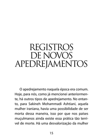 Registros
   de novos
apedrejamentos

    O apedrejamento naquela época era comum.
Hoje, para nós, como já mencionei anteriormen-
te, há outros tipos de apedrejamento. No entan-
to, para Sakineh Mohammadi Ashtiani, aquela
mulher iraniana, havia uma possibilidade de ser
morta dessa maneira, isso por que nos países
muçulmanos ainda existe essa prática tão terrí-
vel de morte. Há uma desvalorização da mulher

                      15
 
