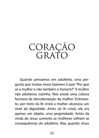 Coração
         grato

    Quando pensamos em adultério, uma per-
gunta que muitas vezes fazemos é que: “Por que
só a mulher e não também o homem?” A mulher
não adulterou sozinha. Mas existe uma cultura
humana de desvalorização da mulher. Entretan-
to, por meio da fé cristã a mulher alcançou um
nível de dignidade. Antes da fé cristã, ela era
apenas um objeto, uma propriedade. Antes da
vinda de Jesus somente as mulheres sofriam as
consequências do adultério. Mas quando Jesus

                      23
 