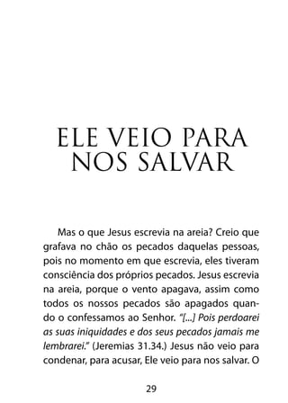 Ele veio para
   nos salvar

    Mas o que Jesus escrevia na areia? Creio que
grafava no chão os pecados daquelas pessoas,
pois no momento em que escrevia, eles tiveram
consciência dos próprios pecados. Jesus escrevia
na areia, porque o vento apagava, assim como
todos os nossos pecados são apagados quan-
do o confessamos ao Senhor. “[...] Pois perdoarei
as suas iniquidades e dos seus pecados jamais me
lembrarei.” (Jeremias 31.34.) Jesus não veio para
condenar, para acusar, Ele veio para nos salvar. O

                       29
 