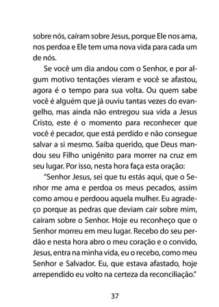 sobre nós, caíram sobre Jesus, porque Ele nos ama,
nos perdoa e Ele tem uma nova vida para cada um
de nós.
    Se você um dia andou com o Senhor, e por al-
gum motivo tentações vieram e você se afastou,
agora é o tempo para sua volta. Ou quem sabe
você é alguém que já ouviu tantas vezes do evan-
gelho, mas ainda não entregou sua vida a Jesus
Cristo, este é o momento para reconhecer que
você é pecador, que está perdido e não consegue
salvar a si mesmo. Saiba querido, que Deus man-
dou seu Filho unigênito para morrer na cruz em
seu lugar. Por isso, nesta hora faça esta oração:
    “Senhor Jesus, sei que tu estás aqui, que o Se-
nhor me ama e perdoa os meus pecados, assim
como amou e perdoou aquela mulher. Eu agrade-
ço porque as pedras que deviam cair sobre mim,
caíram sobre o Senhor. Hoje eu reconheço que o
Senhor morreu em meu lugar. Recebo do seu per-
dão e nesta hora abro o meu coração e o convido,
Jesus, entra na minha vida, eu o recebo, como meu
Senhor e Salvador. Eu, que estava afastado, hoje
arrependido eu volto na certeza da reconciliação.”

                        37
 