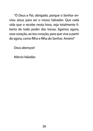 “Ó Deus e Pai, obrigado, porque o Senhor en-
viou Jesus para ser o nosso Salvador. Que cada
vida que o recebe nesta hora, seja totalmente li-
berta de todo poder das trevas, ligamos agora,
esse coração, ao teu coração, para que viva a partir
de agora, como filho e filha do Senhor. Amém!”

   Deus abençoe!

   Márcio Valadão




                        38
 