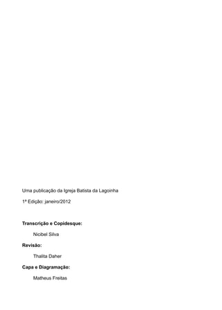 Uma publicação da Igreja Batista da Lagoinha

1ª Edição: janeiro/2012



Transcrição e Copidesque:

     Nicibel Silva

Revisão:

     Thalita Daher

Capa e Diagramação:

     Matheus Freitas
 