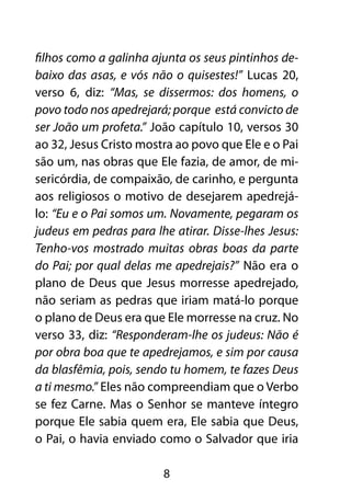 filhos como a galinha ajunta os seus pintinhos de-
baixo das asas, e vós não o quisestes!” Lucas 20,
verso 6, diz: “Mas, se dissermos: dos homens, o
povo todo nos apedrejará; porque está convicto de
ser João um profeta.” João capítulo 10, versos 30
ao 32, Jesus Cristo mostra ao povo que Ele e o Pai
são um, nas obras que Ele fazia, de amor, de mi-
sericórdia, de compaixão, de carinho, e pergunta
aos religiosos o motivo de desejarem apedrejá-
lo: “Eu e o Pai somos um. Novamente, pegaram os
judeus em pedras para lhe atirar. Disse-lhes Jesus:
Tenho-vos mostrado muitas obras boas da parte
do Pai; por qual delas me apedrejais?” Não era o
plano de Deus que Jesus morresse apedrejado,
não seriam as pedras que iriam matá-lo porque
o plano de Deus era que Ele morresse na cruz. No
verso 33, diz: “Responderam-lhe os judeus: Não é
por obra boa que te apedrejamos, e sim por causa
da blasfêmia, pois, sendo tu homem, te fazes Deus
a ti mesmo.” Eles não compreendiam que o Verbo
se fez Carne. Mas o Senhor se manteve íntegro
porque Ele sabia quem era, Ele sabia que Deus,
o Pai, o havia enviado como o Salvador que iria

                        8
 
