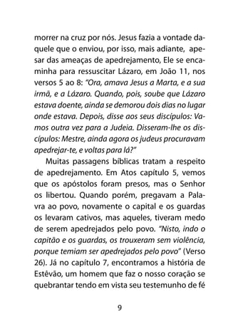 morrer na cruz por nós. Jesus fazia a vontade da-
quele que o enviou, por isso, mais adiante, ape-
sar das ameaças de apedrejamento, Ele se enca-
minha para ressuscitar Lázaro, em João 11, nos
versos 5 ao 8: “Ora, amava Jesus a Marta, e a sua
irmã, e a Lázaro. Quando, pois, soube que Lázaro
estava doente, ainda se demorou dois dias no lugar
onde estava. Depois, disse aos seus discípulos: Va-
mos outra vez para a Judeia. Disseram-lhe os dis-
cípulos: Mestre, ainda agora os judeus procuravam
apedrejar-te, e voltas para lá?”
    Muitas passagens bíblicas tratam a respeito
de apedrejamento. Em Atos capítulo 5, vemos
que os apóstolos foram presos, mas o Senhor
os libertou. Quando porém, pregavam a Pala-
vra ao povo, novamente o capital e os guardas
os levaram cativos, mas aqueles, tiveram medo
de serem apedrejados pelo povo. “Nisto, indo o
capitão e os guardas, os trouxeram sem violência,
porque temiam ser apedrejados pelo povo” (Verso
26). Já no capítulo 7, encontramos a história de
Estêvão, um homem que faz o nosso coração se
quebrantar tendo em vista seu testemunho de fé

                        9
 
